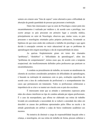 60




sentem em criarem uma “lista de espera” como alternativa para a dificuldade de
absorção da grande quantidade de pessoas que procuram a instituição.
          Outro fato interessante é que no setor de Psicologia a maior parte dos
encaminhamentos é realizada por médicos e, de acordo com a psicóloga, isso
ocorre porque os pais procuram em primeiro lugar a consulta médica,
principalmente no setor de Neurologia; observou que, muitas vezes, os pais
procuram o neurologista orientados pelos próprios professores, levantando as
hipóteses de que esses ainda não conhecem o trabalho do psicólogo e que agem
devido à concepção corrente no meio educacional de que os problemas de
aprendizagem têm origem neurológica e são de responsabilidade do aluno.
          As queixas      freqüentemente   giram em torno        dos   chamados
“problemas”, “distúrbios” e “dificuldades de aprendizagem”, além dos
“problemas de comportamento”, termos esses que, de acordo com a terapeuta
ocupacional, são insuficientemente definidos pelos professores que praticam os
encaminhamentos.
          A conduta ou procedimento de trabalho, no tocante ao atendimento da
clientela de escolares considerados portadores de dificuldades de aprendizagem,
é baseado na realização de anamneses com os pais, avaliações específicas de
acordo com a área de conhecimento do profissional e o acompanhamento dos
casos que permanecem em tratamento. Todos os profissionais enfatizaram a
importância de se criar e se manter um vínculo com os pais dos escolares.
          É interessante notar que as atitudes e sentimentos expressos pelas
mães dos alunos interferem no tipo de conduta adotada por alguns profissionais.
É o caso da neuropediatra, que afirma ter elaborado sua rotina de trabalho
levando em consideração a necessidade de se reduzir a ansiedade das mães em
descobrir as causas dos problemas apresentados pelos filhos na escola e da
atitude generalizada em atribuir a culpa do baixo rendimento acadêmico aos
mesmos.
          Na tentativa de diminuir a carga de responsabilidade lançada sobre a
criança, a neurologista, em sua rotina de trabalho de forma, procura enfatizar o
 
