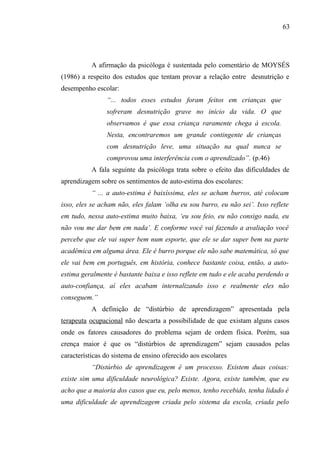 63




           A afirmação da psicóloga é sustentada pelo comentário de MOYSÉS
(1986) a respeito dos estudos que tentam provar a relação entre desnutrição e
desempenho escolar:
                “... todos esses estudos foram feitos em crianças que
                sofreram desnutrição grave no início da vida. O que
                observamos é que essa criança raramente chega à escola.
                Nesta, encontraremos um grande contingente de crianças
                com desnutrição leve, uma situação na qual nunca se
                comprovou uma interferência com o aprendizado”. (p.46)
           A fala seguinte da psicóloga trata sobre o efeito das dificuldades de
aprendizagem sobre os sentimentos de auto-estima dos escolares:
           “ ... a auto-estima é baixíssima, eles se acham burros, até colocam
isso, eles se acham não, eles falam ‘olha eu sou burro, eu não sei’. Isso reflete
em tudo, nessa auto-estima muito baixa, ‘eu sou feio, eu não consigo nada, eu
não vou me dar bem em nada’. E conforme você vai fazendo a avaliação você
percebe que ele vai super bem num esporte, que ele se dar super bem na parte
acadêmica em alguma área. Ele é burro porque ele não sabe matemática, só que
ele vai bem em português, em história, conhece bastante coisa, então, a auto-
estima geralmente é bastante baixa e isso reflete em tudo e ele acaba perdendo a
auto-confiança, aí eles acabam internalizando isso e realmente eles não
conseguem.”
           A definição de “distúrbio de aprendizagem” apresentada pela
terapeuta ocupacional não descarta a possibilidade de que existam alguns casos
onde os fatores causadores do problema sejam de ordem física. Porém, sua
crença maior é que os “distúrbios de aprendizagem” sejam causados pelas
características do sistema de ensino oferecido aos escolares
           “Distúrbio de aprendizagem é um processo. Existem duas coisas:
existe sim uma dificuldade neurológica? Existe. Agora, existe também, que eu
acho que a maioria dos casos que eu, pelo menos, tenho recebido, tenha lidado é
uma dificuldade de aprendizagem criada pelo sistema da escola, criada pelo
 
