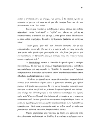 64




ensino, o problema não é da criança, é da escola. É da criança a partir do
momento em que ela está numa escola que não consegue lidar com ela, mas
indiretamente, assim , é da escola.”
           Explica que considera a metodologia de ensino adotada pelo sistema
educacional muito “tradicional” e “rígida” em relação ao padrão de
desenvolvimento infantil nos dias de hoje. Afirma que os alunos encaminhados
ao setor sentem-se diferentes dos outros por terem que freqüentar um serviço de
saúde:
           “Quer queira quer não, num primeiro momento, eles já são
estigmatizados, porque eles têm que vir e a maioria deles pergunta para mim
‘por que eu tenho que vir aqui, que ninguém vem’, eles falam ‘por que eu? por
que eu tenho que ser diferente?’. Então, eu acho que isso é uma coisa que marca
no desenvolvimento dele.”
           A fonoaudióloga associa o “distúrbio de aprendizagem” a qualquer
impossibilidade do indivíduo em aprender. Imputa primeiramente ao indivíduo a
responsabilidade pela determinação do “distúrbio de aprendizagem”. Segundo
essa profissional, a existência de múltiplos fatores determinantes desse distúrbios
dificultaria a definição precisa do termo:
           “Distúrbio de aprendizagem eu considero qualquer impossibilidade
de você estar aprendendo alguma coisa. A gente teria primeiro que separar
todas as deficiências que acarretam. Eu vejo que seriam coisas mais sutis, mais
leves que estariam interferindo no processo de aprendizagem de uma criança:
essa criança não aprende porque a sua maturação neurológica está aquém,
muito lenta? É um problema de discriminação, de percepção, é um problema de
ordem emocional. Eu acho que existem tantas coisas interferindo que eu não sei
como que a gente poderia colocar, dentro de um único bolo, o que é distúrbio de
aprendizagem. Seria uma problemática mais de ordem social, se seria uma
problemática de ordem emocional, um problema de ensino?”
           Mesmo enumerando uma variedade de fatores que considera como
determinantes no surgimento de um distúrbio de aprendizagem, todos parecem se
 