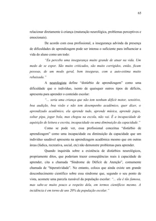 65




relacionar diretamente à criança (maturação neurológica, problemas perceptivos e
emocionais).
           De acordo com essa profissional, a insegurança advinda da presença
de dificuldades de aprendizagem pode ser intensa o suficiente para influenciar a
vida do aluno como um todo:
           “Eu percebo uma insegurança muito grande de atuar na vida. Um
medo de se expor. São muito criticados, são muito corrigidos, então, ficam
pessoas, de um modo geral, bem inseguras, com a auto-estima muito
rebaixada.”
           A neurologista define “distúrbio de aprendizagem” como uma
dificuldade que o indivíduo, isento de quaisquer outros tipos de déficits,
apresenta para aprender o conteúdo escolar:
           “... seria uma criança que não tem nenhum déficit motor, sensitivo,
boa audição, boa visão e não tem desempenho acadêmico, quer dizer, o
aprendizado acadêmico, ela aprende tudo, aprende música, aprende jogos,
soltar pipa, jogar bola, mas chegou na escola, não vai. É a incapacidade de
aquisição de leitura e escrita, incapacidade ou uma diminuição da capacidade.”
           Como se pode ver, essa profissional conceitua “distúrbio de
aprendizagem” como uma incapacidade ou diminuição da capacidade que um
indivíduo saudável apresenta na aprendizagem acadêmica mesmo que em outras
áreas (lúdica, recreativa, social, etc) não demonstre problemas para aprender.
           Quando inquirida sobre a existência de distúrbios neurológicos,
propriamente ditos, que poderiam trazer conseqüências reais à capacidade de
aprender, cita a chamada “Síndrome de Déficit de Atenção”, comumente
chamada de “hiperatividade”. No entanto, coloca que ainda existe um grande
desconhecimento científico sobre essa síndrome que, segundo o seu ponto de
vista, acomete uma parcela razoável da população escolar: “... ela é tão famosa,
mas sabe-se muito pouco a respeito dela, em termos científicos mesmo. A
incidência é em torno de uns 20% da população escolar.”
 