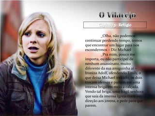 _Olha, não podemos
continuar perdendo tempo, temos
que encontrar um lugar para nos
escondermos – Diz Michael
          _Pra mim, pouco me
importa, eu não participei de
nenhum assassinato, muito
diferente da sua amiguinha aí –
Ironiza Adolf, ofendendo Emily, o
que deixa Michael irritado, os dois
trocam ofensas e partem em uma
intensa briga em meio a calçada.
Vendo tal briga, uma frágil senhora
que saía da imensa Igreja corre em
direção aos jovens, e pede para que
parem.
 