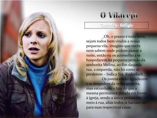 _Oh, o prazer é todo meu,
sejam todos bem vindos a nossa
pequena vila, imagino que vocês
nem sabem onde podem passar a
noite, então eu os aconselho a se
hospedarem na pequena pensão da
senhorita Melina, ao fim daquela
rua, a esquerda, não há como se
perderem – Indica Sra. Koderfoch
           Os jovens então agradecem
e se despedem da velha senhora,
mas estranham o fato de que a
mesma permanece parada em frente
à igreja, sendo a única pessoa em
meio à rua, aliás todos já haviam ido
para suas respectivas casas.
 