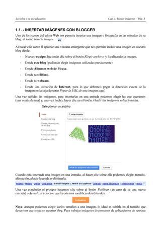 Los blog y su uso educativo                                            Cap. 5: Incluir imágenes – Pág. 3



1.1. - INSERTAR IMÁGENES CON BLOGGER
Uno de los iconos del editor Web nos permite insertar una imagen o fotografía en las entradas de su
blog: el icono Inserta imagen:

Al hacer clic sobre él aparece una ventana emergente que nos permite incluir una imagen en nuestro
blog desde:
    -   Nuestro equipo, haciendo clic sobre el botón Elegir archivos y localizando la imagen.
    -   Desde este blog (pudiendo elegir imágenes utilizadas previamente)
    -   Desde Álbumes web de Picasa.
    -   Desde tu teléfono.
    -   Desde tu webcam.
    -   Desde una dirección de Internet, para lo que debemos pegar la dirección exacta de la
        imagen en la caja de texto Pegar la URL de una imagen aquí.
Una vez subidas las imágenes, para insertarlas en una entrada podemos elegir las que queramos
(una o más de una) y, una vez hecho, hacer clic en el botón Añadir las imágenes seleccionadas.




Cuando está insertada una imagen en una entrada, al hacer clic sobre ella podemos elegir: tamaño,
alineación, añadir leyenda o eliminarla.


Una vez concluido el proceso hacemos clic sobre el botón Publicar (en caso de se una nueva
entrada) o Actualizar (en caso que la estemos modificando/editando).



Nota: Aunque podemos elegir varios tamaños a una imagen, lo ideal es subirla en el tamaño que
deseemos que tenga en nuestro blog. Para trabajar imágenes disponemos de aplicaciones de retoque
 