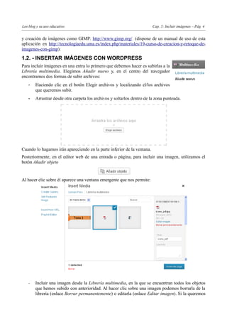 Los blog y su uso educativo                                              Cap. 5: Incluir imágenes – Pág. 4


y creación de imágenes como GIMP: http://www.gimp.org/ (dispone de un manual de uso de esta
aplicación en http://tecnologiaedu.uma.es/index.php/materiales/19-curso-de-creacion-y-retoque-de-
imagenes-con-gimp).

1.2. - INSERTAR IMÁGENES CON WORDPRESS
Para incluir imágenes en una entra lo primero que debemos hacer es subirlas a la
Librería multimedia. Elegimos Añadir nuevo y, en el centro del navegador
encontramos dos formas de subir archivos:
    •   Haciendo clic en el botón Elegir archivos y localizando el/los archivos
        que queremos subir.
    •   Arrastrar desde otra carpeta los archivos y soltarlos dentro de la zona punteada.




Cuando lo hagamos irán apareciendo en la parte inferior de la ventana.
Posteriormente, en el editor web de una entrada o página, para incluir una imagen, utilizamos el
botón Añadir objeto


Al hacer clic sobre él aparece una ventana emergente que nos permite:




    -   Incluir una imagen desde la Librería multimedia, en la que se encuentran todos los objetos
        que hemos subido con anterioridad. Al hacer clic sobre una imagen podemos borrarla de la
        librería (enlace Borrar permanentemente) o editarla (enlace Editar imagen). Si la queremos
 