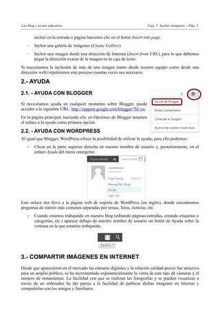 Los blog y su uso educativo                                              Cap. 5: Incluir imágenes – Pág. 5


        incluir en la entrada o página hacemos clic en el botón Insert into page.
    -   Incluir una galería de imágenes (Create Gallery).
    -   Incluir una imagen desde una dirección de Internet (Insert from URL), para lo que debemos
        pegar la dirección exacta de la imagen en la caja de texto.
Si necesitamos la inclusión de más de una imagen (tanto desde nuestro equipo como desde una
dirección web) repetiremos este proceso cuantas veces sea necesario.

2.- AYUDA
2.1. - AYUDA CON BLOGGER

Si necesitamos ayuda en cualquier momento sobre Blogger, puede
acceder a la siguiente URL: http://support.google.com/blogger/?hl=es.
En la página principal, haciendo clic en Opciones de Blogger tenemos
el enlace a la ayuda como primera opción.

2.2. - AYUDA CON WORDPRESS
Al igual que Blogger, WordPress ofrece la posibilidad de utilizar la ayuda; para ello podemos:
    •   Clicar en la parte superior derecha en nuestro nombre de usuario y, posteriormente, en el
        enlace Ayuda del menú emergente.




Este enlace nos lleva a la página web de soporte de WordPress (en inglés), donde encontramos
preguntas de interés más comunes separadas por temas, foros, noticias, etc.
    •   Cuando estamos trabajando en nuestro blog (editando páginas/entradas, creando etiquetas o
        categorías, etc.) aparece debajo de nuestro nombre de usuario un botón de Ayuda sobre la
        ventana en la que estamos trabajando.




3.- COMPARTIR IMÁGENES EN INTERNET
Desde que aparecieron en el mercado las cámaras digitales y la relación calidad-precio fue atractiva
para un amplio público, se ha incrementado exponencialmente la venta de este tipo de cámaras y el
número de instantáneas. La facilidad con que se realizan las fotografías y se pueden visualizar a
través de un ordenador ha ido pareja a la facilidad de publicar dichas imágenes en Internet y
compartirlas con los amigos y familiares.
 