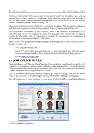 Los blog y su uso educativo                                            Cap. 5: Incluir imágenes – Pág. 6


Existen en Internet sitios Web que permiten a los usuarios "subir" sus fotografías y que, una vez
almacenadas en ellos, puedan ser visualizadas desde cualquier equipo que tenga conexión a
Internet. Estos sitios permiten igualmente compartirlas (o no en función de la elección de cada
usuario), ordenarlas gracias a las etiquetas (tag), etc.
Básicamente se trata de gestionar fotografías online desde una página Web que, además, ofrece una
serie de prestaciones anexas (crear álbumes, un perfil de la persona que sube las fotos, etc.).
Una característica fundamental de estos servicios, como se ha comentado anteriormente, es su
vertiente social, ya que subir imágenes es mucho más que archivarlas: se convierten en lugar de
reunión de aficionados, sala de exposiciones, vehículo de comunicación de experiencias e
iniciativas que se comparten y se llevan a cabo online.
Entre los sitios Web que permiten albergar imágenes de forma gratuita podemos encontrar muchos.
Los más populares son:
    -   Flickr (http://www.flickr.com/).
    -   Picasa Web Albums. Esta aplicación funciona con una cuenta de Google (la misma cuenta
        Gmail que utiliza para su blog). Tiene una aplicación para subir fotos de forma masiva.
    -   Zooomr (http://es.zooomr.com/).

4.- ¿QUÉ OFRECE PICASA?
Según se indica en su Wikipedia1 Picasa “permite el inventariado de todos los archivos gráficos del
ordenador, su clasificación y orden, e incluye además herramientas de edición y retoque fotográfico.
El programa interactúa con picasaweb permitiendo colocar las fotos directamente en los álbumes”.
Dispone únicamente de versión para Windows y Linux.
Una vez instalada la aplicación (localiza las imágenes que tenga en su equipo o en parte del mismo
según lo que elija) dispone de un botón para publicar directamente en Blogger las imágenes.
Para ello marque una o varias imágenes; al pulsar sobre el botón BlogThis! conectará la aplicación




1 http://es.wikipedia.org/wiki/Picasa
 