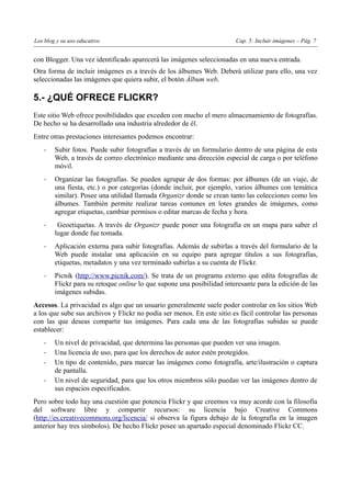 Los blog y su uso educativo                                             Cap. 5: Incluir imágenes – Pág. 7


con Blogger. Una vez identificado aparecerá las imágenes seleccionadas en una nueva entrada.
Otra forma de incluir imágenes es a través de los álbumes Web. Deberá utilizar para ello, una vez
seleccionadas las imágenes que quiera subir, el botón Álbum web.

5.- ¿QUÉ OFRECE FLICKR?
Este sitio Web ofrece posibilidades que exceden con mucho el mero almacenamiento de fotografías.
De hecho se ha desarrollado una industria alrededor de él.
Entre otras prestaciones interesantes podemos encontrar:
    -   Subir fotos. Puede subir fotografías a través de un formulario dentro de una página de esta
        Web, a través de correo electrónico mediante una dirección especial de carga o por teléfono
        móvil.
    -   Organizar las fotografías. Se pueden agrupar de dos formas: por álbumes (de un viaje, de
        una fiesta, etc.) o por categorías (donde incluir, por ejemplo, varios álbumes con temática
        similar). Posee una utilidad llamada Organizr donde se crean tanto las colecciones como los
        álbumes. También permite realizar tareas comunes en lotes grandes de imágenes, como
        agregar etiquetas, cambiar permisos o editar marcas de fecha y hora.
    -    Geoetiquetas. A través de Organizr puede poner una fotografía en un mapa para saber el
        lugar donde fue tomada.
    -   Aplicación externa para subir fotografías. Además de subirlas a través del formulario de la
        Web puede instalar una aplicación en su equipo para agregar títulos a sus fotografías,
        etiquetas, metadatos y una vez terminado subirlas a su cuenta de Flickr.
    -   Picnik (http://www.picnik.com/). Se trata de un programa externo que edita fotografías de
        Flickr para su retoque online lo que supone una posibilidad interesante para la edición de las
        imágenes subidas.
Accesos. La privacidad es algo que un usuario generalmente suele poder controlar en los sitios Web
a los que sube sus archivos y Flickr no podía ser menos. En este sitio es fácil controlar las personas
con las que deseas compartir tus imágenes. Para cada una de las fotografías subidas se puede
establecer:
    -   Un nivel de privacidad, que determina las personas que pueden ver una imagen.
    -   Una licencia de uso, para que los derechos de autor estén protegidos.
    -   Un tipo de contenido, para marcar las imágenes como fotografía, arte/ilustración o captura
        de pantalla.
    -   Un nivel de seguridad, para que los otros miembros sólo puedan ver las imágenes dentro de
        sus espacios especificados.
Pero sobre todo hay una cuestión que potencia Flickr y que creemos va muy acorde con la filosofía
del software libre y compartir recursos: su licencia bajo Creative Commons
(http://es.creativecommons.org/licencia/ si observa la figura debajo de la fotografía en la imagen
anterior hay tres símbolos). De hecho Flickr posee un apartado especial denominado Flickr CC.
 