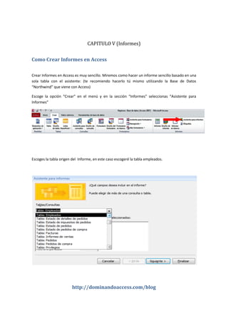 http://dominandoaccess.com/blog
CAPITULO V (Informes)
Como Crear Informes en Access
Crear Informes en Access es muy sencillo. Miremos como hacer un informe sencillo basado en una
sola tabla con el asistente: (te recomiendo hacerlo tú mismo utilizando la Base de Datos
“Northwind” que viene con Access)
Escoge la opción “Crear” en el menú y en la sección “Informes” seleccionas “Asistente para
Informes”
Escoges la tabla origen del Informe, en este caso escogeré la tabla empleados.