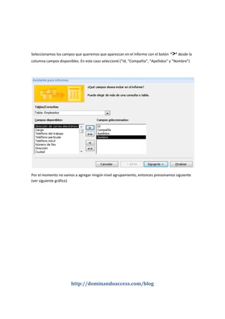 http://dominandoaccess.com/blog
Seleccionamos los campos que queremos que aparezcan en el Informe con el botón “>” desde la
columna campos disponibles. En este caso seleccioné (“Id, “Compañía”, “Apellidos” y ”Nombre”)
Por el momento no vamos a agregar ningún nivel agrupamiento, entonces presionamos siguiente
(ver siguiente gráfico)