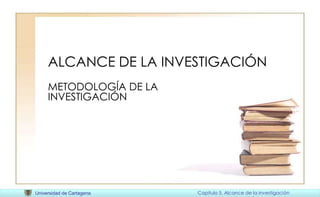 Universidad de Cartagena Capitulo 5. Alcance de la investigación
ALCANCE DE LA INVESTIGACIÓN
METODOLOGÍA DE LA
INVESTIGACIÓN
 