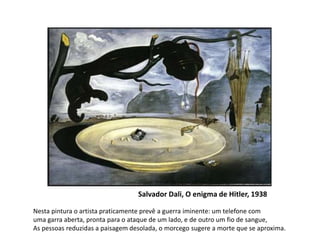 Salvador Dali, O enigma de Hitler, 1938 
Nesta pintura o artista praticamente prevê a guerra iminente: um telefone com 
uma garra aberta, pronta para o ataque de um lado, e de outro um fio de sangue, 
As pessoas reduzidas a paisagem desolada, o morcego sugere a morte que se aproxima. 
 
