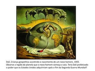 Dali, Criança geopolítica assistindo o nascimento de um novo homem, 1943. 
Observe a região do planeta que o novo homem começa a saia. Teria Dali profetizado 
o poder que os Estados Unidos adquiririam após o fim da Segunda Guerra Mundial? 
 