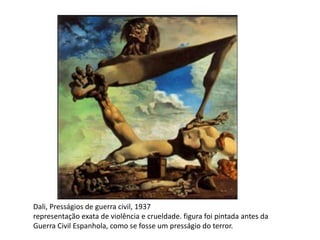 Dali, Presságios de guerra civil, 1937 
representação exata de violência e crueldade. figura foi pintada antes da 
Guerra Civil Espanhola, como se fosse um presságio do terror. 
 