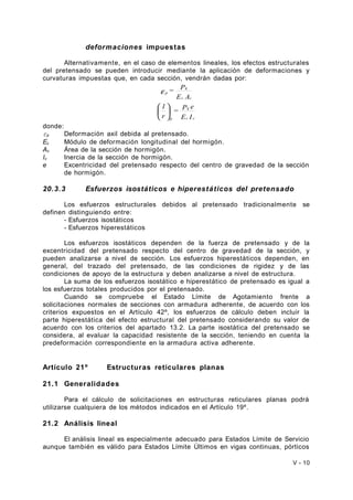 deformaciones impuestas 
Alternativamente, en el caso de elementos lineales, los efectos estructurales 
del pretensado se pueden introducir mediante la aplicación de deformaciones y 
curvaturas impuestas que, en cada sección, vendrán dadas por: 
= P 
k 
= P k 
e 
E I 
e 
1 
ö r 
çè 
E A 
c c 
p 
c c 
p 
÷ø 
æ 
donde: 
εp Deformación axil debida al pretensado. 
Ec Módulo de deformación longitudinal del hormigón. 
Ac Área de la sección de hormigón. 
Ic Inercia de la sección de hormigón. 
e Excentricidad del pretensado respecto del centro de gravedad de la sección 
de hormigón. 
20.3.3 Esfuerzos isostáticos e hiperestáticos del pretensado 
Los esfuerzos estructurales debidos al pretensado tradicionalmente se 
definen distinguiendo entre: 
- Esfuerzos isostáticos 
- Esfuerzos hiperestáticos 
Los esfuerzos isostáticos dependen de la fuerza de pretensado y de la 
excentricidad del pretensado respecto del centro de gravedad de la sección, y 
pueden analizarse a nivel de sección. Los esfuerzos hiperestáticos dependen, en 
general, del trazado del pretensado, de las condiciones de rigidez y de las 
condiciones de apoyo de la estructura y deben analizarse a nivel de estructura. 
La suma de los esfuerzos isostático e hiperestático de pretensado es igual a 
los esfuerzos totales producidos por el pretensado. 
Cuando se compruebe el Estado Límite de Agotamiento frente a 
solicitaciones normales de secciones con armadura adherente, de acuerdo con los 
criterios expuestos en el Artículo 42º, los esfuerzos de cálculo deben incluir la 
parte hiperestática del efecto estructural del pretensado considerando su valor de 
acuerdo con los criterios del apartado 13.2. La parte isostática del pretensado se 
considera, al evaluar la capacidad resistente de la sección, teniendo en cuenta la 
predeformación correspondiente en la armadura activa adherente. 
Artículo 21º Estructuras reticulares planas 
21.1 Generalidades 
Para el cálculo de solicitaciones en estructuras reticulares planas podrá 
utilizarse cualquiera de los métodos indicados en el Artículo 19º. 
21.2 Análisis lineal 
El análisis lineal es especialmente adecuado para Estados Límite de Servicio 
aunque también es válido para Estados Límite Últimos en vigas continuas, pórticos 
V - 10 
 