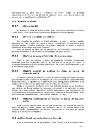 intraslacionales y para obtener esfuerzos de primer orden en pórticos 
traslacionales, en los que los efectos de segundo orden sean despreciables, de 
acuerdo con lo establecido en el Artículo 43º. 
21.3 Análisis no lineal 
21.3.1 Generalidades 
El análisis no lineal se puede utilizar tanto para comprobaciones en Estado 
Límite Último como para comprobaciones en Estados Límite de Servicio. 
21.3.2 Niveles y modelos de análisis 
Los modelos de análisis no lineal aplicables a vigas y pórticos pueden 
agruparse en tres niveles, de mayor a menor complejidad: micromodelos para 
estudios locales, modelos multicapa de análisis seccional no lineal y modelos 
basados en el concepto de rótulas plásticas. 
Para el análisis de este tipo de estructuras es suficiente la utilización de 
modelos seccionales o los basados en el concepto de rótula plástica. 
21.3.3 Modelos de comportamiento de los materiales 
Para el caso de pórticos y vigas se aceptarán modelos constitutivos 
uniaxiales para los materiales, esto es, en los que no se tenga en cuenta la 
influencia de tensiones transversales a la directriz de la pieza ni en la rigidez ni en 
la resistencia longitudinal. 
21.3.4 Método general de análisis no lineal en teoría de 
segundo orden 
El método general de análisis no lineal en teoría de segundo orden es aquel 
que considera simultáneamente los efectos de la no linealidad del comportamiento 
de los materiales, el equilibrio de la estructura en su configuración deformada y los 
efectos estructurales de las deformaciones diferidas del hormigón. 
Dada la interacción existente entre las distintas causas de no linealidad, 
para obtener de forma realista la respuesta estructural y en particular la carga 
última, es preciso utilizar diagramas tensión- deformación que representen de 
forma adecuada el comportamiento instantáneo y diferido de los materiales, tanto 
en situaciones de servicio como bajo niveles elevados de carga. 
21.3.5 Métodos simplificados de análisis en teoría de segundo 
orden 
Para pórticos traslacionales en los que se requiera un análisis no lineal en 
teoría de segundo orden, puede ser suficiente realizar un análisis elástico en 
segundo orden, representando de manera simplificada la reducción de rigidez 
debida a la no linealidad mecánica. 
21.4 Análisis lineal con redistribución limitada 
Para la comprobación de los Estados Límite Últimos puede adoptarse como 
V - 11 
 