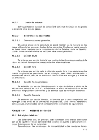 18.2.2 Luces de cálculo 
Salvo justificación especial, se considerará como luz de cálculo de las piezas 
la distancia entre ejes de apoyo. 
18.2.3 Secciones transversales 
18.2.3.1 Consideraciones generales 
El análisis global de la estructura se podrá realizar, en la mayoría de los 
casos, utilizando las secciones brutas de los elementos. En algunos casos, cuando 
se desee mayor precisión en la comprobación de los Estados Límite de Servicio, 
podrán utilizarse en el análisis las secciones neta u homogeneizada. 
18.2.3.2 Sección bruta 
Se entiende por sección bruta la que resulta de las dimensiones reales de la 
pieza, sin deducir los espacios correspondientes a las armaduras. 
18.2.3.3 Sección neta 
Se entiende por sección neta la obtenida a partir de la bruta deduciendo los 
huecos longitudina les practicados en el hormigón, tales como entubaciones o 
entalladuras para el paso de las armaduras activas o de sus anclajes y el área de 
las armaduras. 
18.2.3.4 Sección homogeneizada 
Se entiende por sección homogeneizada la que se obtiene a partir de la 
sección neta definida en 18.2.3.3, al considerar el efecto de solidarización de las 
armaduras longitudinales adherentes y los distintos tipos de hormigón existentes. 
18.2.3.5 Sección fisurada 
Se entiende por sección fisurada, la formada por la zona comprimi da del 
hormigón y las áreas de las armaduras longitudinales, tanto activas adherentes 
como pasivas, multiplicadas por el correspondiente coeficiente de equivalencia. 
Artículo 19º Métodos de cálculo 
19.1 Principios básicos 
Las condiciones que, en principio, debe satisfacer todo análisis estructural 
son las de equilibrio y las de compatibilidad teniendo en cuenta el comportamiento 
tenso-deformacional de los materiales. 
Generalmente, las condiciones de compatibilidad o las relaciones tenso- 
V - 2 
 