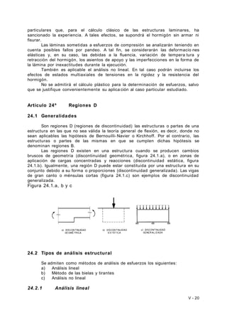 particulares que, para el cálculo clásico de las estructuras laminares, ha 
sancionado la experiencia. A tales efectos, se supondrá el hormigón sin armar ni 
fisurar. 
Las láminas sometidas a esfuerzos de compresión se analizarán teniendo en 
cuenta posibles fallos por pandeo. A tal fin, se considerarán las deformacio nes 
elásticas y, en su caso, las debidas a la fluencia, variación de tempera tura y 
retracción del hormigón, los asientos de apoyo y las imperfecciones en la forma de 
la lámina por inexactitudes durante la ejecución. 
También es aplicable el análisis no lineal. En tal caso podrán incluirse los 
efectos de estados multiaxiales de tensiones en la rigidez y la resistencia del 
hormigón. 
No se admitirá el cálculo plástico para la determinación de esfuerzos, salvo 
que se justifique convenientemente su aplica ción al caso particular estudiado. 
Artículo 24º Regiones D 
24.1 Generalidades 
Son regiones D (regiones de discontinuidad) las estructuras o partes de una 
estructura en las que no sea válida la teoría general de flexión, es decir, donde no 
sean aplicables las hipótesis de Bernouilli-Navier o Kirchhoff. Por el contrario, las 
estructuras o partes de las mismas en que se cumplen dichas hipótesis se 
denominan regiones B. 
Las regiones D existen en una estructura cuando se producen cambios 
bruscos de geometría (discontinuidad geométrica, figura 24.1.a), o en zonas de 
aplicación de cargas concentradas y reacciones (discontinuidad estática, figura 
24.1.b). Igualmente, una región D puede estar constituida por una estructura en su 
conjunto debido a su forma o proporciones (discontinuidad generalizada). Las vigas 
de gran canto o ménsulas cortas (figura 24.1.c) son ejemplos de discontinuidad 
generalizada. 
Figura 24.1.a, b y c 
24.2 Tipos de análisis estructural 
Se admiten como métodos de análisis de esfuerzos los siguientes: 
a) Análisis lineal 
b) Método de las bielas y tirantes 
c) Análisis no lineal 
24.2.1 Análisis lineal 
V - 20 
 