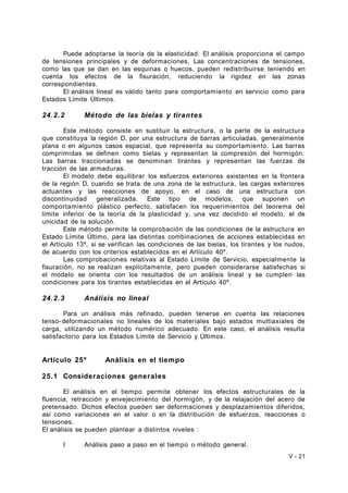 Puede adoptarse la teoría de la elasticidad. El análisis proporciona el campo 
de tensiones principales y de deformaciones. Las concentraciones de tensiones, 
como las que se dan en las esquinas o huecos, pueden redistribuirse teniendo en 
cuenta los efectos de la fisuración, reduciendo la rigidez en las zonas 
correspondientes. 
El análisis lineal es válido tanto para comportamiento en servicio como para 
Estados Límite Últimos. 
24.2.2 Método de las bielas y tirantes 
Este método consiste en sustituir la estructura, o la parte de la estructura 
que constituya la región D, por una estructura de barras articuladas, generalmente 
plana o en algunos casos espacial, que representa su comportamiento. Las barras 
comprimidas se definen como bielas y representan la compresión del hormigón. 
Las barras traccionadas se denominan tirantes y representan las fuerzas de 
tracción de las armaduras. 
El modelo debe equilibrar los esfuerzos exteriores existentes en la frontera 
de la región D, cuando se trata de una zona de la estructura, las cargas exteriores 
actuantes y las reacciones de apoyo, en el caso de una estructura con 
discontinuidad generalizada. Este tipo de modelos, que suponen un 
comportamiento plástico perfecto, satisfacen los requerimientos del teorema del 
límite inferior de la teoría de la plasticidad y, una vez decidido el modelo, el de 
unicidad de la solución. 
Este método permite la comprobación de las condiciones de la estructura en 
Estado Límite Último, para las distintas combinaciones de acciones establecidas en 
el Artículo 13º, si se verifican las condiciones de las bielas, los tirantes y los nudos, 
de acuerdo con los criterios establecidos en el Artículo 40º. 
Las comprobaciones relativas al Estado Límite de Servicio, especialmente la 
fisuración, no se realizan explícitamente, pero pueden considerarse satisfechas si 
el modelo se orienta con los resultados de un análisis lineal y se cumplen las 
condiciones para los tirantes establecidas en el Artículo 40º. 
24.2.3 Análisis no lineal 
Para un análisis más refinado, pueden tenerse en cuenta las relaciones 
tenso-deformacionales no lineales de los materiales bajo estados multiaxiales de 
carga, utilizando un método numérico adecuado. En este caso, el análisis resulta 
satisfactorio para los Estados Límite de Servicio y Últimos. 
Artículo 25º Análisis en el tiempo 
25.1 Consideraciones generales 
El análisis en el tiempo permite obtener los efectos estructurales de la 
fluencia, retracción y envejecimiento del hormigón, y de la relajación del acero de 
pretensado. Dichos efectos pueden ser deformaciones y desplazamientos diferidos, 
así como variaciones en el valor o en la distribución de esfuerzos, reacciones o 
tensiones. 
El análisis se pueden plantear a distintos niveles : 
I Análisis paso a paso en el tiempo o método general. 
V - 21 
 