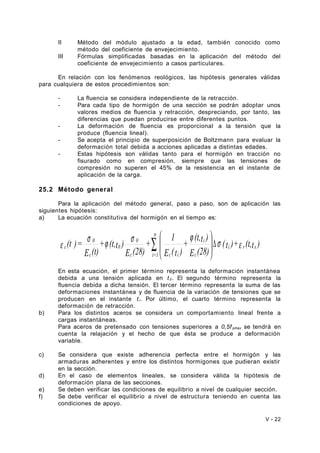 II Método del módulo ajustado a la edad, también conocido como 
método del coeficiente de envejecimiento. 
III Fórmulas simplificadas basadas en la aplicación del método del 
coeficiente de envejecimiento a casos particulares. 
En relación con los fenómenos reológicos, las hipótesis generales válidas 
para cualquiera de estos procedimientos son: 
- La fluencia se considera independiente de la retracción. 
- Para cada tipo de hormigón de una sección se podrán adoptar unos 
valores medios de fluencia y retracción, despreciando, por tanto, las 
diferencias que puedan producirse entre diferentes puntos. 
- La deformación de fluencia es proporcional a la tensión que la 
produce (fluencia lineal). 
- Se acepta el principio de superposición de Boltzmann para evaluar la 
deformación total debida a acciones aplicadas a distintas edades. 
- Estas hipótesis son válidas tanto para el hormigón en tracción no 
fisurado como en compresión, siempre que las tensiones de 
compresión no superen el 45% de la resistencia en el instante de 
aplicación de la carga. 
25.2 Método general 
Para la aplicación del método general, paso a paso, son de aplicación las 
siguientes hipótesis: 
a) La ecuación constitutiva del hormigón en el tiempo es: 
÷ø s ÷ s æ j ö 
e 0 
c j å 
Ds e (t )= i r s 
(t )+ (t,t ) 
+ (t,t ) 
E (28) 
+ 1 
E (t ) 
E (28) 
+ (t,t ) 
E (t) 
c 
i 
c i 
n 
c i=1 
0 
c 
0 
ç çè 
En esta ecuación, el primer término representa la deformación instantánea 
debida a una tensión aplicada en t 0. El segundo término representa la 
fluencia debida a dicha tensión. El tercer término representa la suma de las 
deformaciones instantánea y de fluencia de la variación de tensiones que se 
producen en el instante t i. Por último, el cuarto término representa la 
deformación de retracción. 
b) Para los distintos aceros se considera un comportamiento lineal frente a 
cargas instantáneas. 
Para aceros de pretensado con tensiones superiores a 0,5f pmax se tendrá en 
cuenta la relajación y el hecho de que ésta se produce a deformación 
variable. 
c) Se considera que existe adherencia perfecta entre el hormigón y las 
armaduras adherentes y entre los distintos hormigones que pudieran existir 
en la sección. 
d) En el caso de elementos lineales, se considera válida la hipótesis de 
deformación plana de las secciones. 
e) Se deben verificar las condiciones de equilibrio a nivel de cualquier sección. 
f) Se debe verificar el equilibrio a nivel de estructura teniendo en cuenta las 
condiciones de apoyo. 
V - 22 
 