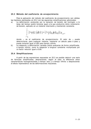 25.3 Método del coeficiente de envejecimiento 
Para la aplicación del método del coeficiente de envejecimiento son válidas 
las hipótesis planteadas en 25.2 con las siguientes simplificaciones adicionales: 
a) La deformación producida por la variación de tensión del hormigón a lo 
largo del tiempo podrá tomarse igual a la que produciría dicho incremento 
de tensión, aplicado en un instante intermedio y mantenido constante. 
( j t ) s t ( c j ) s 
t 
ò 1+ (t, ) d ( )= 1+ (t,t ) (t,t ) D ® 
0 0 t t 
t 
=t 
0 
0 
donde χ es el coeficiente de envejecimiento. El valor de χ puede 
determinarse, para cualquier instante, mediante un cálculo paso a paso y 
puede tomarse igual a 0,80 para tiempo infinito. 
b) La relajación a deformación variable podrá evaluarse de forma simplificada, 
a tiempo infinito, como la relajación a longitud constante multiplicada por 
un factor reductor igual a 0,80. 
25.4 Simplificaciones 
A partir de las expresiones expuestas en 25.3 es posible deducir una serie 
de fórmulas simplificadas, despreciando, según el caso, la diferencia entre 
características homogeneizadas a tiempo cero y a tiempo infinito o despreciando 
el efecto hiperestático de las deformaciones impuestas. 
V - 23 
