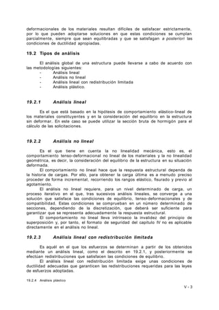deformacionales de los materiales resultan difíciles de satisfacer estrictamente, 
por lo que pueden adoptarse soluciones en que estas condiciones se cumplan 
parcialmente, siempre que sean equilibradas y que se satisfagan a posteriori las 
condiciones de ductilidad apropiadas. 
19.2 Tipos de análisis 
El análisis global de una estructura puede llevarse a cabo de acuerdo con 
las metodologías siguientes: 
- Análisis lineal 
- Análisis no lineal 
- Análisis lineal con redistribución limitada 
- Análisis plástico. 
19.2.1 Análisis lineal 
Es el que está basado en la hipótesis de comportamiento elástico- lineal de 
los materiales constituyentes y en la consideración del equilibrio en la estructura 
sin deformar. En este caso se puede utilizar la sección bruta de hormigón para el 
cálculo de las solicitaciones. 
19.2.2 Análisis no lineal 
Es el que tiene en cuenta la no linealidad mecánica, esto es, el 
comportamiento tenso-deformacional no lineal de los materiales y la no linealidad 
geométrica, es decir, la consideración del equilibrio de la estructura en su situación 
deformada. 
El comportamiento no lineal hace que la respuesta estructural dependa de 
la historia de cargas. Por ello, para obtener la carga última es a menudo preciso 
proceder de forma incremental, recorriendo los rangos elástico, fisurado y previo al 
agotamiento. 
El análisis no lineal requiere, para un nivel determinado de carga, un 
proceso iterativo en el que, tras sucesivos análisis lineales, se converge a una 
solución que satisface las condiciones de equilibrio, tenso-deformacionales y de 
compatibilidad. Estas condiciones se comprueban en un número determinado de 
secciones, dependiendo de la discretización, que deberá ser suficiente para 
garantizar que se representa adecuadamente la respuesta estructural. 
El comportamiento no lineal lleva intrínseco la invalidez del principio de 
superposición y, por tanto, el formato de seguridad del capítulo IV no es aplicable 
directamente en el análisis no lineal. 
19.2.3 Análisis lineal con redistribución limitada 
Es aquél en el que los esfuerzos se determinan a partir de los obtenidos 
mediante un análisis lineal, como el descrito en 19.2.1, y posteriormente se 
efectúan redistribuciones que satisfacen las condiciones de equilibrio. 
El análisis lineal con redistribución limitada exige unas condiciones de 
ductilidad adecuadas que garanticen las redistribuciones requeridas para las leyes 
de esfuerzos adoptadas. 
19.2.4 Análisis plástico 
V - 3 
 