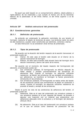 Es aquel que está basado en un comportamiento plástico, elasto-plástico o 
rígido- plástico de los materiales y que cumple al menos uno de los teoremas 
básicos de la plasticidad: el del límite inferior, el del límite superior o el de 
unicidad. 
Artículo 20º Análisis estructural del pretensado 
20.1 Consideraciones generales 
20.1.1 Definición de pretensado 
Se entiende por pretensado la aplicación controlada de una tensión al 
hormigón mediante el tesado de tendones de acero. Los tendones serán de acero 
de alta resistencia y pueden estar constituidos por alambres, cordones o barras. 
En esta Instrucción no se consideran otras formas de pretensado. 
20.1.2 Tipos de pretensado 
De acuerdo con la situación del tendón respecto de la sección transversal, el 
pretensado puede ser: 
(a) Interior. En este caso el tendón está situado en el interior de la 
sección transversal de hormigón. 
(b) Exterior. En este caso el tendón está situado fuera del hormigón de la 
sección transversal y dentro del canto de la misma. 
De acuerdo con el momento del tesado respecto del hormigonado del 
elemento, el pretensado puede ser: 
(a) Con armaduras pretesas. El hormigonado se efectúa después de 
haber tesado y anclado provisionalmente las armaduras en 
elementos fijos. Cuando el hormigón ha adquirido suficiente 
resistencia, se liberan las armaduras de sus anclajes provisionales y, 
por adherencia, se transfiere al hormigón la fuerza previamente 
introducida en las armaduras. 
(b) Con armaduras postesas. El hormigonado se realiza antes del tesado 
de las armaduras activas que normalmente se alojan en conductos o 
vainas. Cuando el hormigón ha adquirido suficiente resistencia se 
procede al tesado y anclaje de las armaduras. 
Desde el punto de vista de las condiciones de adherencia del tendón, el 
pretensado puede ser: 
(a) Adherente. Este es el caso del pretensado con armadura pretesa o 
con armadura postesa en el que, después del tesado, se procede a 
ejecutar una inyección con un material que proporciona una 
adherencia adecuada entre la armadura y el hormigón del elemento 
(Artículo 36.2). 
(b) No adherente. Este es el caso del pretensado con armadura postesa 
en el que se utilizan como sistemas de protección de las 
V - 4 
 