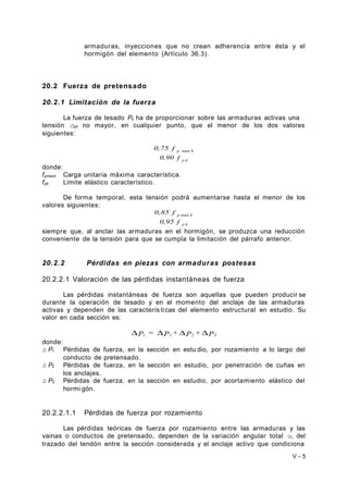 armaduras, inyecciones que no crean adherencia entre ésta y el 
hormigón del elemento (Artículo 36.3). 
20.2 Fuerza de pretensado 
20.2.1 Limitación de la fuerza 
La fuerza de tesado P0 ha de proporcionar sobre las armaduras activas una 
tensión σp0 no mayor, en cualquier punto, que el menor de los dos valores 
siguientes: 
0,75 f p max k 
0,90 f p k 
donde: 
fpmaxk Carga unitaria máxima característica. 
fpk Límite elástico característico. 
De forma temporal, esta tensión podrá aumentarse hasta el menor de los 
valores siguientes: 
0,85 f p max k 
0,95 f p k 
siempre que, al anclar las armaduras en el hormigón, se produzca una reducción 
conveniente de la tensión para que se cumpla la limitación del párrafo anterior. 
20.2.2 Pérdidas en piezas con armaduras postesas 
20.2.2.1 Valoración de las pérdidas instantáneas de fuerza 
Las pérdidas instantáneas de fuerza son aquellas que pueden producir se 
durante la operación de tesado y en el momento del anclaje de las armaduras 
activas y dependen de las caracterís ti cas del elemento estructural en estudio. Su 
valor en cada sección es: 
DPi = DP1 + DP2 + DP3 
donde: 
Δ P1 Pérdidas de fuerza, en la sección en estu dio, por rozamiento a lo largo del 
conducto de pretensado. 
Δ P2 Pérdidas de fuerza, en la sección en estudio, por penetración de cuñas en 
los anclajes. 
Δ P3 Pérdidas de fuerza, en la sección en estudio, por acortamiento elástico del 
hormi gón. 
20.2.2.1.1 Pérdidas de fuerza por rozamiento 
Las pérdidas teóricas de fuerza por rozamiento entre las armaduras y las 
vainas o conductos de pretensado, dependen de la variación angular total α, del 
trazado del tendón entre la sección considerada y el anclaje activo que condiciona 
V - 5 
 