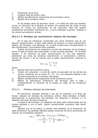 a Penetración de la cuña. 
L Longitud total del tendón recto. 
Ep Módulo de deformación longitudinal de la armadura activa. 
Ap Sección de la armadura activa. 
En los demás casos de tendones rectos, y en todos los casos de trazados 
curvos, la valoración de la pérdida de tensión por penetra ción de cuñas se hará 
teniendo en cuenta los rozamientos en los conductos. Para ello podrán 
considerarse las posibles variaciones de μ y de K al destesar el tendón, respecto a 
los valores que aparecen al tesar. 
20.2.2.1.3 Pérdidas por acortamiento elástico del hormigón 
En el caso de armaduras constituidas por varios tendones que se van 
tesando sucesivamente, al tesar cada tendón se produce un nuevo acortamiento 
elástico del hormigón que descarga, en la parte proporcional correspondiente a 
este acortamiento, a los anteriormente anclados. 
Cuando las tensiones de compresión al nivel del baricentro de la armadura 
activa en fase de tesado sean apreciables, el valor de estas pérdidas, ΔP3, se podrá 
calcular, si los tendones se tesan sucesivamente en una sola operación, 
admitiendo que todos los tendones experimentan un acortamiento uniforme, 
función del número n de los mismos que se tesan sucesivamente, mediante la 
expresión: 
A E 
p p 
E 
= n -1 P 
2n 
c j 
D 3 s cp 
donde: 
Ap Sección total de la armadura activa. 
σcp Tensión de compresión, a nivel del centro de gravedad de las armadu ras 
activas, producida por la fuerza P0- ΔP1- ΔP2 y los esfuerzos debidos a las 
acciones actuan tes en el momento del tesado. 
Ep Módulo de deformación longitudinal de las armaduras activas. 
Ecj Módulo de deformación longitudinal del hormigón para la edad j 
correspondiente al momento de la puesta en carga de las armaduras 
activas. 
20.2.2.2 Pérdidas diferidas de pretensado 
Se denominan pérdidas diferidas a las que se producen a lo largo del 
tiempo, después de ancladas las armaduras activas. Estas pérdidas se deben 
esencialmente al acortamiento del hormigón por retracción y fluencia y a la 
relajación del acero de tales armaduras. 
La fluencia del hormigón y la relajación del acero están influenciadas por las 
propias pérdidas y, por lo tanto, resulta imprescindible considerar este efecto 
interactivo. 
Siempre que no se realice un estudio más detallado de la interacción de 
estos fenómenos, las pérdidas diferidas pueden evaluarse de forma aproximada de 
acuerdo con la expresión siguiente: 
n (t,t ) +E (t,t )+0,80 
j s e s 
0 cp p cs 0 pr 
P = p 
( ) 
A 
1+ (t,t ) 
A y 1+ 
I 
1+n A 
p 
A 
0 
c 
2 
c p 
c 
dif 
cj 
ö 
÷ ÷ 
ø 
æ 
ç ç 
è 
D 
D 
V - 7 
 