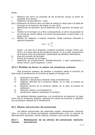 donde: 
yp Distancia del centro de gravedad de las armaduras activas al centro de 
gravedad de la sección. 
n Coeficiente de equivalencia = Ep/Ec. 
j(t,t 0) Coeficiente de fluencia para una edad de puesta en carga igual a la edad del 
hormigón en el momento del tesado (t 0) (ver 39.8). 
εcs Deformación de retracción que se desarrolla tras la operación de tesado (ver 
39.7). 
σcp Tensión en el hormigón en la fibra correspondiente al centro de gravedad de 
las armaduras activas debida a la acción del pretensado, el peso propio y la 
carga muerta. 
Δσpr Pérdida por relajación a longitud constante. Puede evaluarse utilizando la 
siguiente expresión: 
= P 
ki 
A 
p 
Ds pr r f 
siendo ρf el valor de la relajación a longitud constante a tiempo infinito (ver 
38.9) y Ap el área total de las armaduras activas. Pki es el valor característico 
de la fuerza inicial de pretensado, descontadas las pérdidas instantáneas. 
Ac Área de la sección de hormigón. 
Ic Inercia de la sección de hormigón. 
χ Coeficiente de envejecimiento. Simplificadamente, y para evaluaciones a 
tiempo infinito, podrá adoptarse χ=0,80. 
20.2.3 Pérdidas de fuerza en piezas con armaduras pretesas 
Para armaduras pretesas, las pérdidas a considerar desde el momento de 
tesar hasta la transferencia de la fuerza de tesado al hormigón son: 
a) penetración de cuñas 
b) relajación a temperatura ambiente hasta la transferencia 
c) relajación adicional de la armadura debida, en su caso, al proceso de 
calefacción 
d) dilatación térmica de la armadura debida, en su caso, al proceso de 
calefacción 
e) retracción anterior a la transferencia 
f) acortamiento elástico instantáneo al transferir. 
Las pérdidas diferidas posteriores a la transferencia se obtendrán de igual 
forma que en armaduras postesas, utilizando los valores de retracción y relajación 
que se producen después de la transferencia. 
20.3 Efectos estructurales del pretensado 
Los efectos estructurales del pretensado pueden representarse utilizando 
tanto un conjunto de fuerzas equivalentes autoequilibradas, como un conjunto de 
deformaciones impuestas. Ambos métodos conducen a los mismos resultados. 
20.3.1 Modelización de los efectos del pretensado mediante 
fuerzas equivalentes 
V - 8 
 
