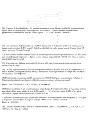 10) A adutora de ferro fundido (ε = 0,4 mm ) da figura abaixo possui diâmetro igual a 100 mm, comprimento
igual a 500 m e conduz a água a uma temperatura de 20 graus C. Estime a perda de carga localizada
proporcionada pela válvula V para que a vazão seja de 12 l/s. (Usar a Fórmula Universal).
11) Uma canalização de ferro-fundido (ε = 0,00026 m) com 0,15 m de diâmetro e 360 m de extensão, escoa
água a uma temperatura de 26,5 graus C. Calcule a velocidade e a vazão, quando a perda de carga for de 9,3
m.c.a., através da Fórmula Universal.
12) Num conduto cilíndrico de ferro-fundido de diâmetro igual a 0,10 m de rugosidade absoluta ε = 0,00025 m,
está escoando água à temperatura e 4 graus C, com perda de carga unitária J = 0,0115 m/m. Pede-se a vazão,
através da fórmula Universal.
13) Se a temperatura da água, no exercício 12 elevar-se a 80 graus C, qual a vazão de escoamento, sob a
mesma perda de carga ?.
14) Um óleo cuja densidade é de 0,902 escoa-se por uma tubulação de vidro, de 1,20 m de comprimento e 6
mm de diâmetro, com a perda de carga de 162,5 mm de óleo. A descarga medida é de 184 g* em 5 min. Qual a
viscosidade do óleo em poises?
15) Uma tubulação nova de aço, de 200 mm, descarrega 8500m3/dia d'água à temperatura de 15,5 graus C.
Quanto conduzirá de óleo combustível médio, à mesma temperatura e sob a mesma carga?
Dados: óleo 15,5 graus C = 4,41 X 10-6
m2
/s, ε = 0,00005m
16) Calcular o diâmetro de um conduto cilíndrico longo, de aço, de comprimento 360m, de rugosidade uniforme
equivalentes 10 m, para a adução de água de 20 graus C (ν = 10-6
m2
/s) com a vazão de 12,0 m3
/s e sob a
diferença de carga piezométrica nas seções extremas de 3,9m.
17) calcular o diâmetro que deverá assumir uma canalização de cimento amianto para transportar 20 1/s de água
a 30 graus C, com uma perda de carga de 35 m em 1000m. (Usar a Fórmula Universal).
Dado: ε = 0,000025.
18) Calcular o diâmetro teórico através da fórmula universal. Dados: ε = 0,000046m; Q = 19 l/s; ν = 2,78
x10-6
m2
/s; hf = 6m; L = 1200m.
 