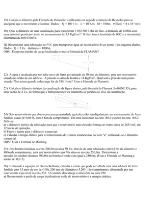 19) Calcule o diâmetro pela Fórmula de Poiseuille, verificando em seguida o número de Reynolds para se
assegurar que o movimento é laminar. Dados: Q = 100 1/s ; L = 10 Km; hf = 100m; ν(óleo) = 4 x 10-3
m2
/s
20) Qual o diâmetro de uma canalização para transportar 1.892.500 1/dia de óleo, à distância de 1600m com
uma provável perda por atrito no encanamento de 3,5 Kgf/cm2
? O óleo tem a densidade de 0,92 e a viscosidade
cinemática de 0,00130m2
/s.
2l) Dimensionar uma tubulação de PVC para transportar água do reservatório Rl ao ponto ( do esquema abaixo.
Dados: Q = 3 l/s; distância = 1000m.
OBS: Desprezar perdas de carga localizadas e usar a Fórmula de FLAMANT
22) A água é recalcada por um tubo novo de ferro galvanizado de 50 mm de diâmetro, para um reservatório
situado no sótão de um edifício. A pressão a saída da bomba e 14 Kgf/cm2
. Qual será a pressão num ponto
situado 75m acima quando a descarga for de 580 1/min? Usar a Fórmula de Flamant).
23) Calcule o diâmetro teórico da canalização da figura abaixo, pela fórmula de Flamant (b=0,000135), para
uma vazão de 4 1/s, de forma que a linha piezométrica mantenha-se paralela ao eixo da canalização.
24) Dois reservatórios que abastecem uma propriedade agrícola estão interligados por um encanamento de ferro
fundido usado (n=0,015), com 8 Km de comprimento. Um está localizado na cota 186,0 e outro na cota 166,0.
Pede-se:
a) o diâmetro teórico da tubulação para que o reservatório mais elevado forneça ao outro cerca de 2635 m3, em
12 horas de operação.
b) Fazer o ajuste para o diâmetro comerciai.
c) Calcular o tempo efetivo para o fornecimento do volume estabelecido no item "a", utilizando-se o diâmetro
comercial.
OBS.: Usar a Fórmula de Manning.
25) Uma bomba instalada na cota 200,0m recalca 30 1/s, através de uma tubulação com 0,15m de diâmetro e
800m de comprimento, para um 'reservatório cujo NA situa-se na cota 250,0m. Determinar a
pressão do conduto distante 600,0m da bomba e tendo cota igual a 240,0m. (Usar a Fórmula de Manning e
adotar n= 0,013).
26) Utilizando a equação de Hazen-Williams, calcular a vazão que pode ser obtida com uma adutora de ferro
fundido com 15 anos de uso (c=100), 200 mm de diâmetro e 3.200 1 de comprimento, alimentada por um
reservatório cujo nível na cota 338. O conduto descarrega à atmosfera na cota 290.
a) Desprezando a perda de carga localizada na salda do reservatório e a energia cinética.
 