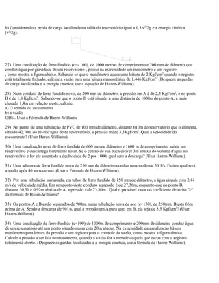 b) Considerando a perda de carga localizada na salda do reservatório igual a 0,5 v2
/2g e a energia cinética
(v2
/2g).
27) Uma canalização de ferro fundido (c=- 100), de 1000 metros de comprimento e 200 mm de diâmetro que
conduz água por gravidade de um reservatório , possui na extremidade um manômetro e um registro-
, como mostra a figura abaixo. Sabendo-se que o manômetro acusa uma leitura de 2 Kgf/cm2
quando o registro
está totalmente fechado, calcule a vazão para uma leitura manométrica de 1,446 Kgf/cm2
. (Despreze as perdas
de carga localizadas e a energia cinética; use a equação de Hazen-Williams).
28) Num conduto de ferro fundido novo, de 200 mm de diâmetro, a pressão em A é de 2,4 Kgf/cm2
, e no ponto
B ê de 1,8 Kgf/cm2
. Sabendo-se que o ponto B está situado a uma distância de 1000m do ponto A, e mais
elevado 1,4m em relação a este, calcule:
a) O sentido do escoamento
b) a vazão
OBS:. Usar a Fórmula de Hazen-Williams
29) No ponto de uma tubulação de PVC de 100 mm de diâmetro, distante 610m do reservatório que o alimenta,
situado 42,70m do nível d'água deste reservatório, a pressão mede 3,5Kgf/cm2
. Qual a velocidade do
escoamento? (Usar Hazen-Williams).
30) Uma canalização nova de ferro fundido de 600 mm de diâmetro e 1600 m de comprimento, sai de um
reservatório e descarrega livremente no ar. Se o centro de sua boca estiver 3m abaixo do volume d'água no
reservatório e for ela assentada a declividade de 2 por 1000, qual será a descarga? (Usar Hazen-Williams).
31) Uma adutora de ferro fundido novo de 250 mm de diâmetro conduz uma vazão de 50 1/s. Estime qual será
a vazão após 40 anos de uso. (Usar a Fórmula de Hazen-Williams).
32) Por uma tubulação incrustada, em tubos de ferro fundido de 150 mm de diâmetro, a água circula com 2,44
m/s de velocidade média. Em um ponto deste conduto a pressão é de 27,36m, enquanto que no ponto B,
distante 30,51 e 0,92m abaixo de A, a pressão vale 23,80m. Qual o provável valor do coeficiente de atrito "c"
da fórmula de Hazen-Williams?
33) Os pontos A e B estão separados de 900m, numa tubulação nova de aço (c=130), de 250mm. B está 66m
acima de A. Sendo a descarga de 901/s, qual a pressão em A para que, em B, ela seja de 3,5 Kgf/cm2
? (Usar
Hazen-Williams)
34) Uma canalização de ferro fundido (c=100) de 1000m de comprimento e 200mm de diâmetro conduz água
de um reservatório até um ponto situado numa cota 20m abaixo. Na extremidade da canalização há um
manômetro para leitura da pressão e um registro para o controle da vazão, como mostra a figura abaixo.
Calcule a pressão a ser lida no manômetro, quando a vazão for a metade daquela que escoa com o registro
totalmente aberto. (Despreze as perdas localizadas e a energia cinética, use a fórmula de Hazen-Williams).
 