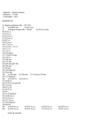 - Material = cimento-amianto
- Diâmetro = 75 mm
- Velocidade = 3m/s
RESPOSTAS
1) Regime turbulento (Re = 501.275)
2) a) 0,0044 m/s; b) 0,67 m/s.
3) a) Regime laminar (Re = 84,46) b) 45,5 m.c.óleo
4) 42 m.c.a.
5) 41 m.c.a.
6) 41,6 m.c.a.
7) 34,4 m.c.a.
8) 0,67 cv.
9) 9,3 m.c.a.
10) 7,7 m.c.a.
11) 1,8 m/s; 32 1/s
12) 7,1 1/s
13) 7,4 1/s
14) 0,56 poise
15 ) 7,9x103
m3
/dia
16) 1,65 m
17) 109 mm
18) 167 mm
19) 638 mm (Re=50)
20) 266 mm
21) 50 mm
22) 2,56 Kgf/cm2
23) 54,9 mm
24) a) 344 mm; b) 350 mm; c) 11 horas e 30 min.
25) 1,75 Kgf/cm2
26) a) 41,89 l/s; b) 41,82 l/s
27) 24,46 l/s
28) 28,76 l/s (A para B)
29) 1,18 m/s
30) 471,5 l/s
31) 29,23 l/s
32) 64
33) 11,25 Kgf/cm2
34) 14,46 m.c.a.
35) 23,4 m.c.a.
36) 35,7 m.c.a.
37) 5,84 Kgf/cm2
38) 66,8 m
39) a) 0,20 m.c.a.; b) 0,22 m.c.a.; c) 0,24 m.c.a.; d) 0,20 m.c.a.
40) a) 54,4 m.c.a.; b) 56,7 m.c.a.; c) 57,6 m.c.a.; d) 89,1 m.c.a.
Fonte de consulta
 