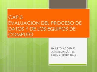 CAP 5
EVALUACION DEL PROCESO DE
DATOS Y DE LOS EQUIPOS DE
COMPUTO
HASLEYDI ACOSTA R.
JOHAIRA PINZON C.
BRIAN ALBERTO SEMA.
 