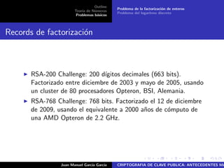 Outline
Teor´ıa de N´umeros
Problemas b´asicos
Problema de la factorizaci´on de enteros
Problema del logaritmo discreto
Records de factorizaci´on
RSA-200 Challenge: 200 d´ıgitos decimales (663 bits).
Factorizado entre diciembre de 2003 y mayo de 2005, usando
un cluster de 80 procesadores Opteron, BSI, Alemania.
RSA-768 Challenge: 768 bits. Factorizado el 12 de diciembre
de 2009, usando el equivalente a 2000 a˜nos de c´omputo de
una AMD Opteron de 2.2 GHz.
Juan Manuel Garc´ıa Garc´ıa CRIPTOGRAFIA DE CLAVE PUBLICA: ANTECEDENTES MA
 