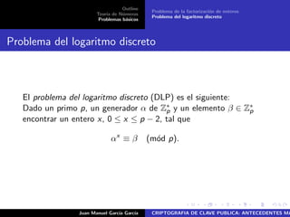 Outline
Teor´ıa de N´umeros
Problemas b´asicos
Problema de la factorizaci´on de enteros
Problema del logaritmo discreto
Problema del logaritmo discreto
El problema del logaritmo discreto (DLP) es el siguiente:
Dado un primo p, un generador α de Z∗
p y un elemento β ∈ Z∗
p
encontrar un entero x, 0 ≤ x ≤ p − 2, tal que
αx
≡ β (m´od p).
Juan Manuel Garc´ıa Garc´ıa CRIPTOGRAFIA DE CLAVE PUBLICA: ANTECEDENTES MA
 