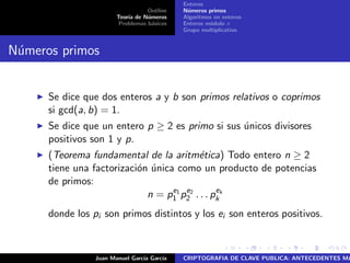Outline
Teor´ıa de N´umeros
Problemas b´asicos
Enteros
N´umeros primos
Algoritmos en enteros
Enteros m´odulo n
Grupo multiplicativo
N´umeros primos
Se dice que dos enteros a y b son primos relativos o coprimos
si gcd(a, b) = 1.
Se dice que un entero p ≥ 2 es primo si sus ´unicos divisores
positivos son 1 y p.
(Teorema fundamental de la aritm´etica) Todo entero n ≥ 2
tiene una factorizaci´on ´unica como un producto de potencias
de primos:
n = pe1
1 pe2
2 . . . pek
k
donde los pi son primos distintos y los ei son enteros positivos.
Juan Manuel Garc´ıa Garc´ıa CRIPTOGRAFIA DE CLAVE PUBLICA: ANTECEDENTES MA
 