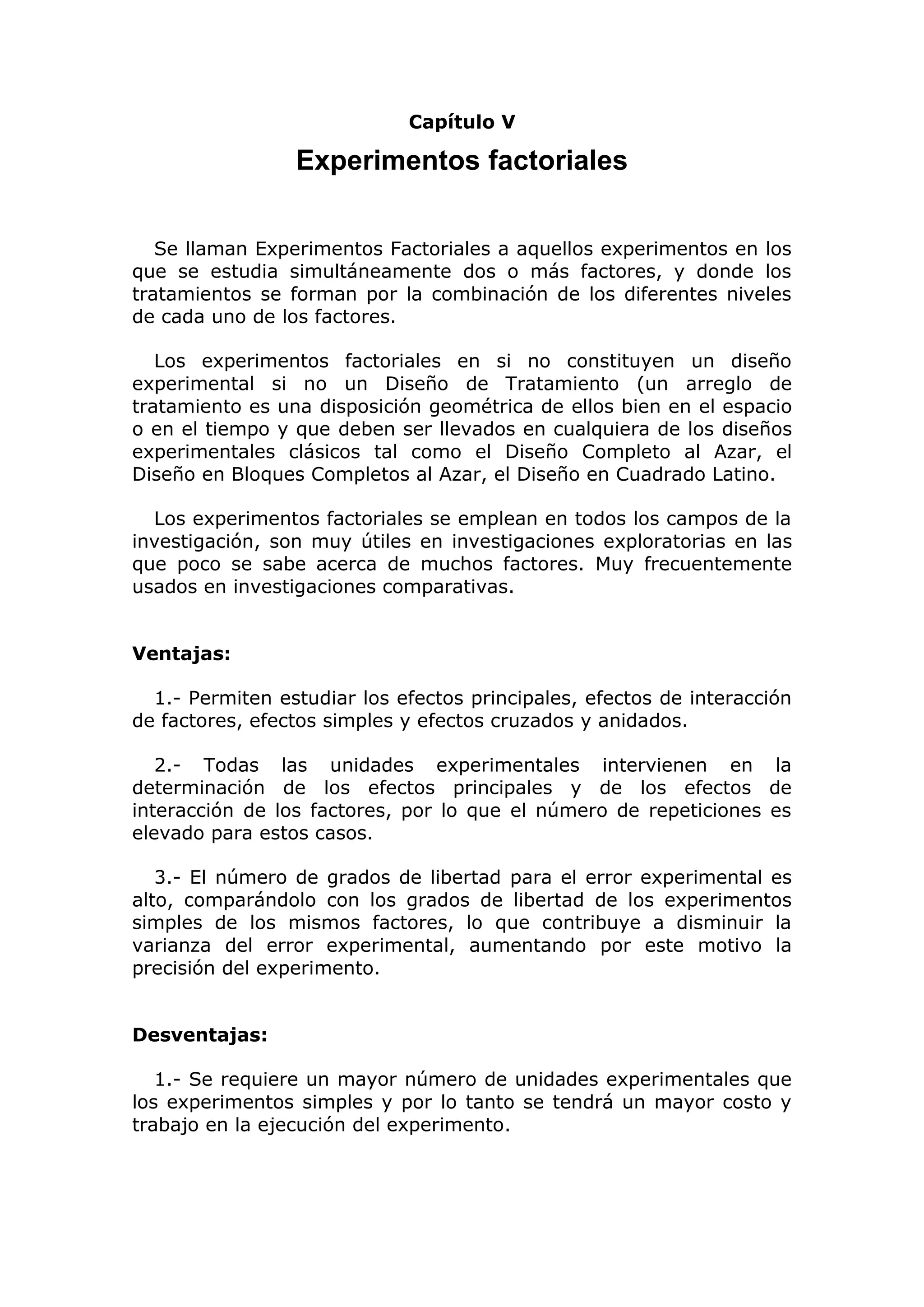 Capítulo V
Experimentos factoriales
Se llaman Experimentos Factoriales a aquellos experimentos en los
que se estudia simultáneamente dos o más factores, y donde los
tratamientos se forman por la combinación de los diferentes niveles
de cada uno de los factores.
Los experimentos factoriales en si no constituyen un diseño
experimental si no un Diseño de Tratamiento (un arreglo de
tratamiento es una disposición geométrica de ellos bien en el espacio
o en el tiempo y que deben ser llevados en cualquiera de los diseños
experimentales clásicos tal como el Diseño Completo al Azar, el
Diseño en Bloques Completos al Azar, el Diseño en Cuadrado Latino.
Los experimentos factoriales se emplean en todos los campos de la
investigación, son muy útiles en investigaciones exploratorias en las
que poco se sabe acerca de muchos factores. Muy frecuentemente
usados en investigaciones comparativas.
Ventajas:
1.- Permiten estudiar los efectos principales, efectos de interacción
de factores, efectos simples y efectos cruzados y anidados.
2.- Todas las unidades experimentales intervienen en la
determinación de los efectos principales y de los efectos de
interacción de los factores, por lo que el número de repeticiones es
elevado para estos casos.
3.- El número de grados de libertad para el error experimental es
alto, comparándolo con los grados de libertad de los experimentos
simples de los mismos factores, lo que contribuye a disminuir la
varianza del error experimental, aumentando por este motivo la
precisión del experimento.
Desventajas:
1.- Se requiere un mayor número de unidades experimentales que
los experimentos simples y por lo tanto se tendrá un mayor costo y
trabajo en la ejecución del experimento.
 