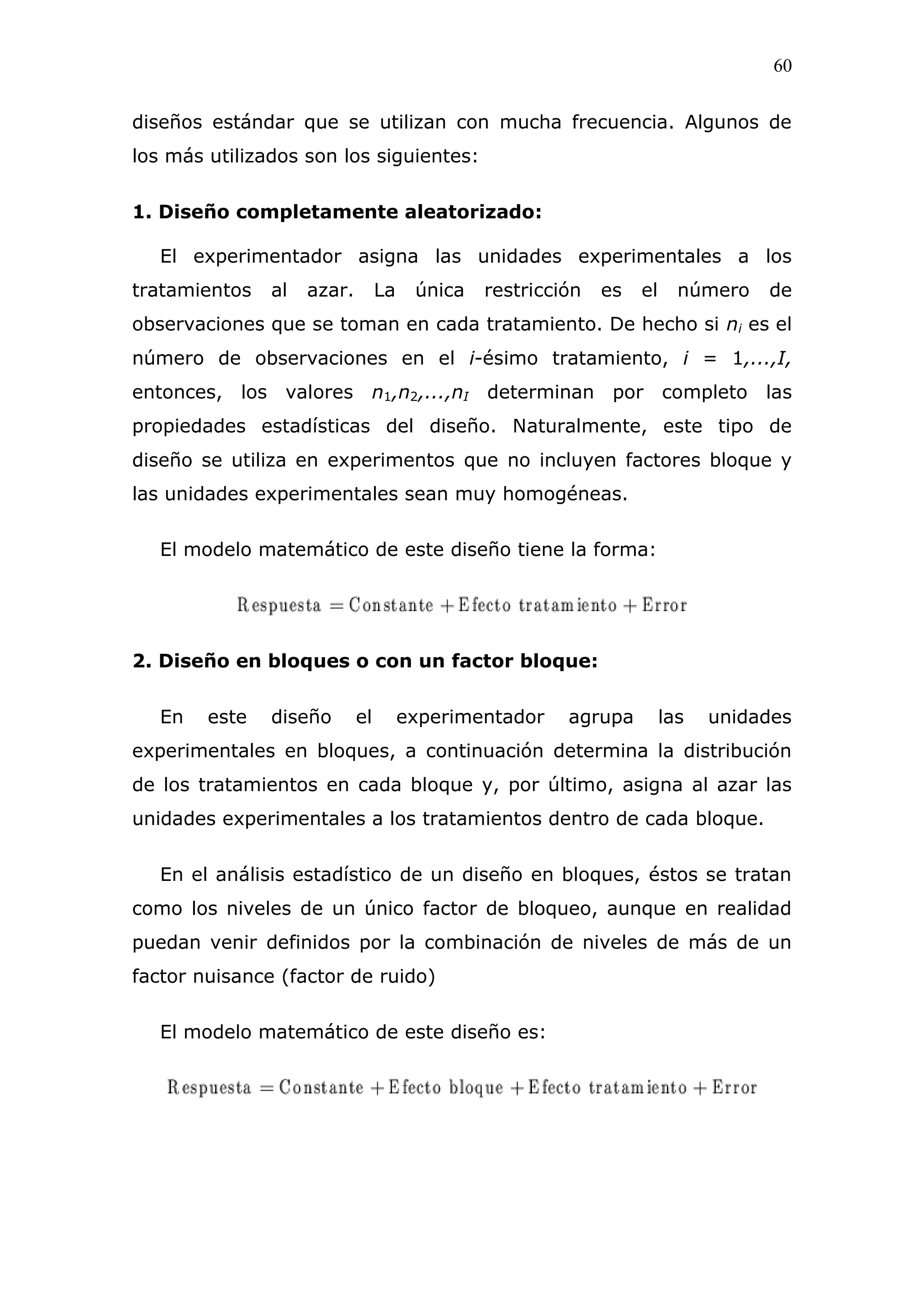 60
diseños estándar que se utilizan con mucha frecuencia. Algunos de
los más utilizados son los siguientes:
1. Diseño completamente aleatorizado:
El experimentador asigna las unidades experimentales a los
tratamientos al azar. La única restricción es el número de
observaciones que se toman en cada tratamiento. De hecho si ni es el
número de observaciones en el i-ésimo tratamiento, i = 1,...,I,
entonces, los valores n1,n2,...,nI determinan por completo las
propiedades estadísticas del diseño. Naturalmente, este tipo de
diseño se utiliza en experimentos que no incluyen factores bloque y
las unidades experimentales sean muy homogéneas.
El modelo matemático de este diseño tiene la forma:
2. Diseño en bloques o con un factor bloque:
En este diseño el experimentador agrupa las unidades
experimentales en bloques, a continuación determina la distribución
de los tratamientos en cada bloque y, por último, asigna al azar las
unidades experimentales a los tratamientos dentro de cada bloque.
En el análisis estadístico de un diseño en bloques, éstos se tratan
como los niveles de un único factor de bloqueo, aunque en realidad
puedan venir definidos por la combinación de niveles de más de un
factor nuisance (factor de ruido)
El modelo matemático de este diseño es:
 