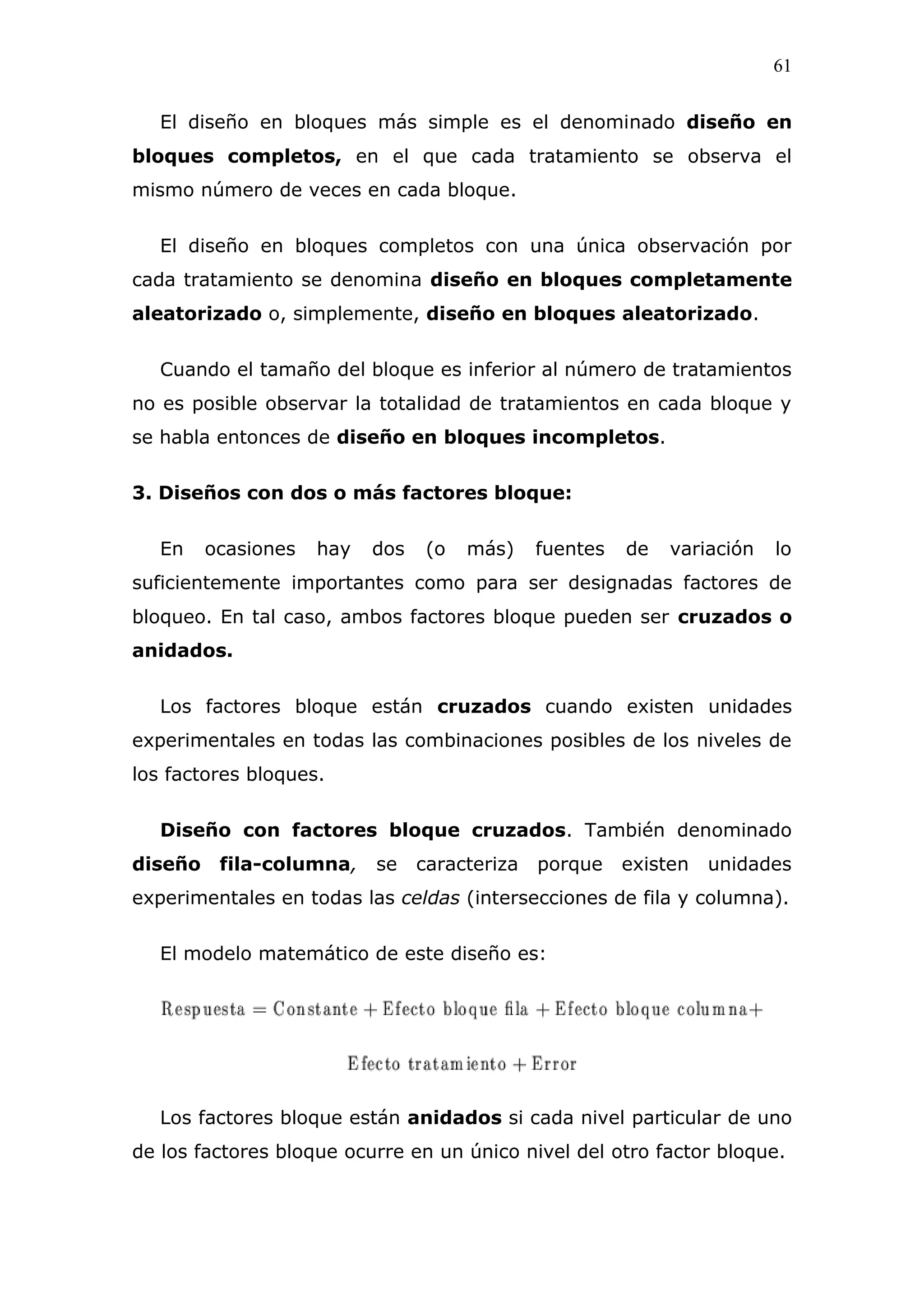 61
El diseño en bloques más simple es el denominado diseño en
bloques completos, en el que cada tratamiento se observa el
mismo número de veces en cada bloque.
El diseño en bloques completos con una única observación por
cada tratamiento se denomina diseño en bloques completamente
aleatorizado o, simplemente, diseño en bloques aleatorizado.
Cuando el tamaño del bloque es inferior al número de tratamientos
no es posible observar la totalidad de tratamientos en cada bloque y
se habla entonces de diseño en bloques incompletos.
3. Diseños con dos o más factores bloque:
En ocasiones hay dos (o más) fuentes de variación lo
suficientemente importantes como para ser designadas factores de
bloqueo. En tal caso, ambos factores bloque pueden ser cruzados o
anidados.
Los factores bloque están cruzados cuando existen unidades
experimentales en todas las combinaciones posibles de los niveles de
los factores bloques.
Diseño con factores bloque cruzados. También denominado
diseño fila-columna, se caracteriza porque existen unidades
experimentales en todas las celdas (intersecciones de fila y columna).
El modelo matemático de este diseño es:
Los factores bloque están anidados si cada nivel particular de uno
de los factores bloque ocurre en un único nivel del otro factor bloque.
 