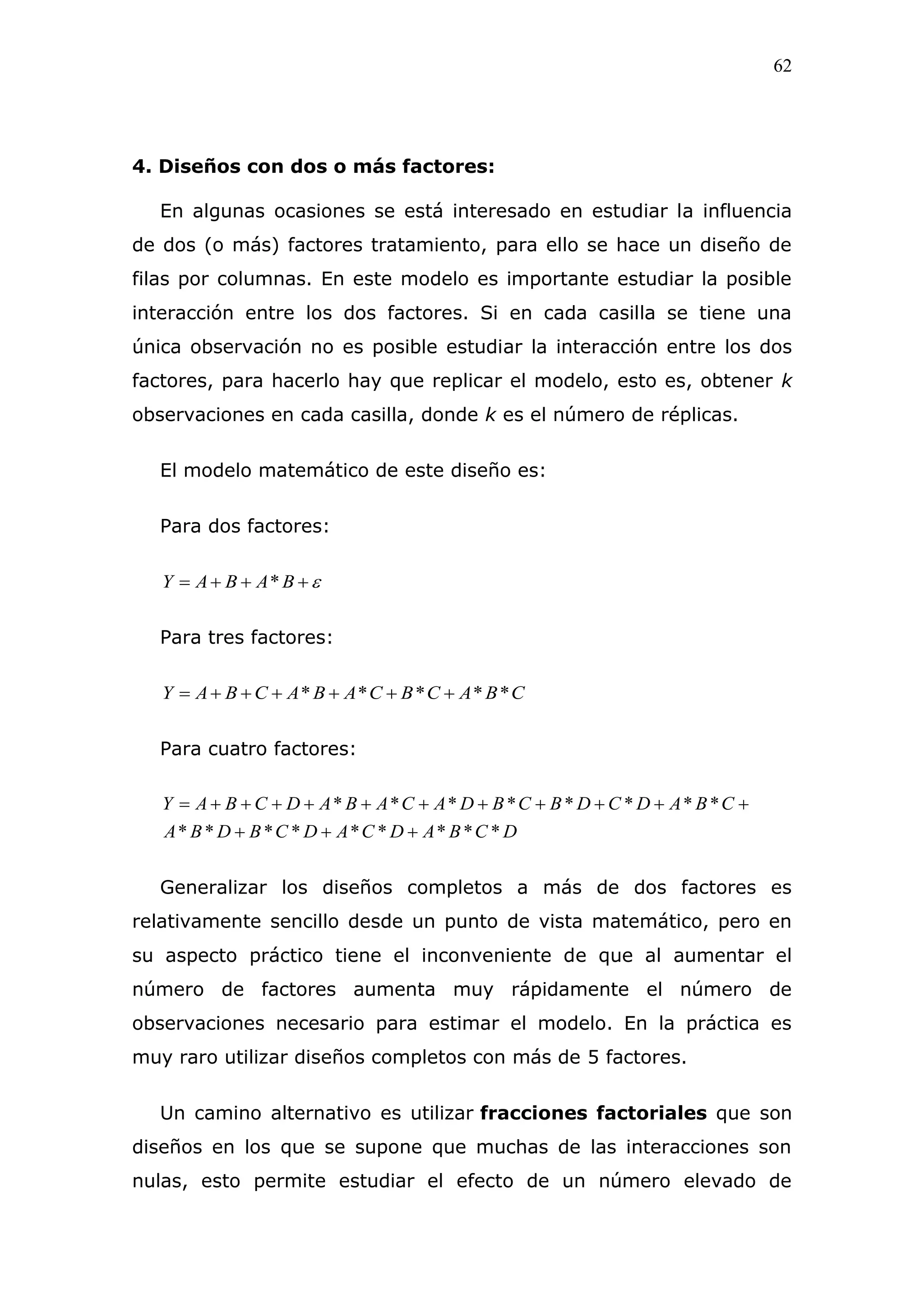 62
4. Diseños con dos o más factores:
En algunas ocasiones se está interesado en estudiar la influencia
de dos (o más) factores tratamiento, para ello se hace un diseño de
filas por columnas. En este modelo es importante estudiar la posible
interacción entre los dos factores. Si en cada casilla se tiene una
única observación no es posible estudiar la interacción entre los dos
factores, para hacerlo hay que replicar el modelo, esto es, obtener k
observaciones en cada casilla, donde k es el número de réplicas.
El modelo matemático de este diseño es:
Para dos factores:
 BABAY *
Para tres factores:
CBACBCABACBAY ***** 
Para cuatro factores:
DCBADCADCBDBA
CBADCDBCBDACABADCBAY
*********
********


Generalizar los diseños completos a más de dos factores es
relativamente sencillo desde un punto de vista matemático, pero en
su aspecto práctico tiene el inconveniente de que al aumentar el
número de factores aumenta muy rápidamente el número de
observaciones necesario para estimar el modelo. En la práctica es
muy raro utilizar diseños completos con más de 5 factores.
Un camino alternativo es utilizar fracciones factoriales que son
diseños en los que se supone que muchas de las interacciones son
nulas, esto permite estudiar el efecto de un número elevado de
 