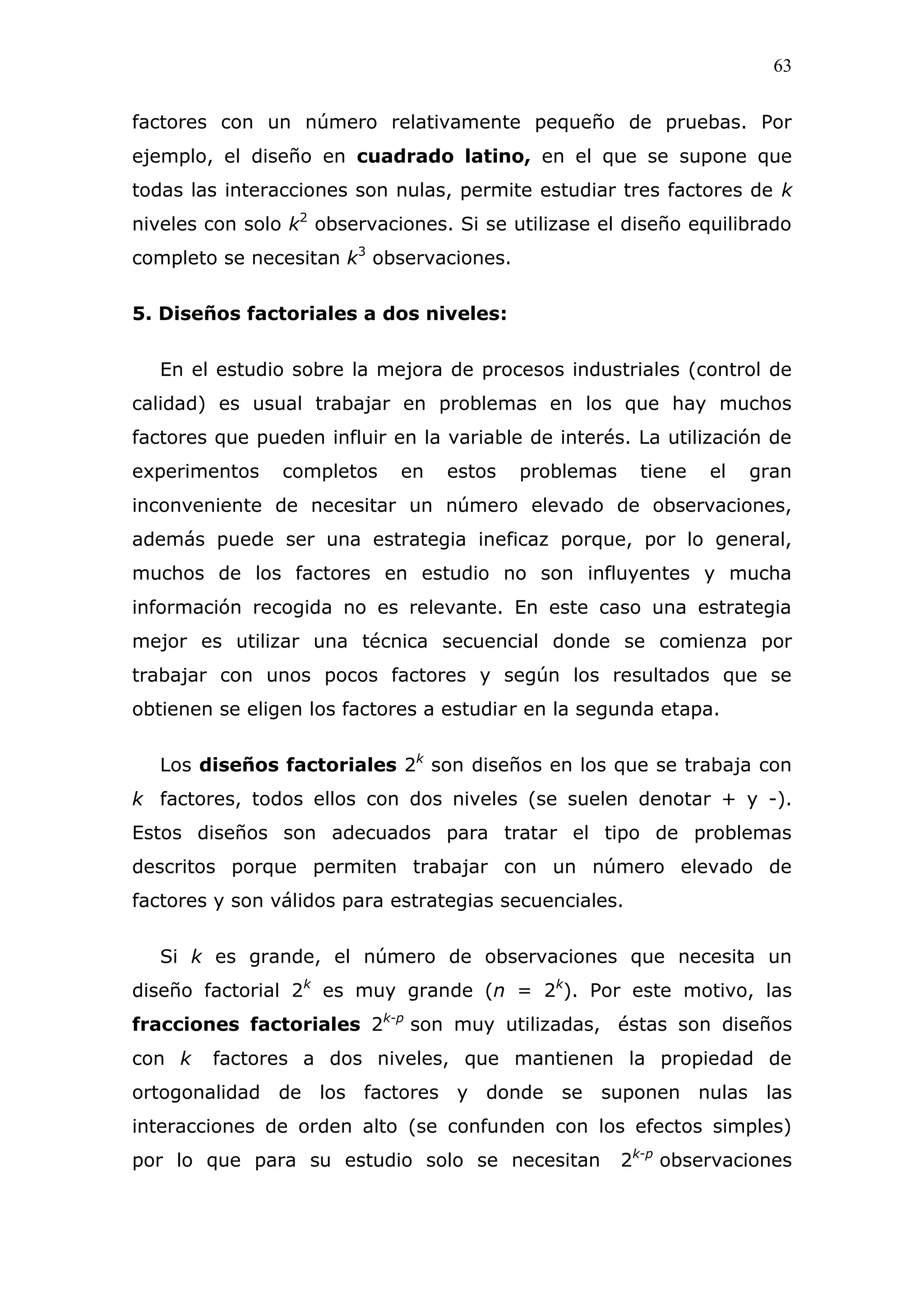 63
factores con un número relativamente pequeño de pruebas. Por
ejemplo, el diseño en cuadrado latino, en el que se supone que
todas las interacciones son nulas, permite estudiar tres factores de k
niveles con solo k2
observaciones. Si se utilizase el diseño equilibrado
completo se necesitan k3
observaciones.
5. Diseños factoriales a dos niveles:
En el estudio sobre la mejora de procesos industriales (control de
calidad) es usual trabajar en problemas en los que hay muchos
factores que pueden influir en la variable de interés. La utilización de
experimentos completos en estos problemas tiene el gran
inconveniente de necesitar un número elevado de observaciones,
además puede ser una estrategia ineficaz porque, por lo general,
muchos de los factores en estudio no son influyentes y mucha
información recogida no es relevante. En este caso una estrategia
mejor es utilizar una técnica secuencial donde se comienza por
trabajar con unos pocos factores y según los resultados que se
obtienen se eligen los factores a estudiar en la segunda etapa.
Los diseños factoriales 2k
son diseños en los que se trabaja con
k factores, todos ellos con dos niveles (se suelen denotar + y -).
Estos diseños son adecuados para tratar el tipo de problemas
descritos porque permiten trabajar con un número elevado de
factores y son válidos para estrategias secuenciales.
Si k es grande, el número de observaciones que necesita un
diseño factorial 2k
es muy grande (n = 2k
). Por este motivo, las
fracciones factoriales 2k-p
son muy utilizadas, éstas son diseños
con k factores a dos niveles, que mantienen la propiedad de
ortogonalidad de los factores y donde se suponen nulas las
interacciones de orden alto (se confunden con los efectos simples)
por lo que para su estudio solo se necesitan 2k-p
observaciones
 