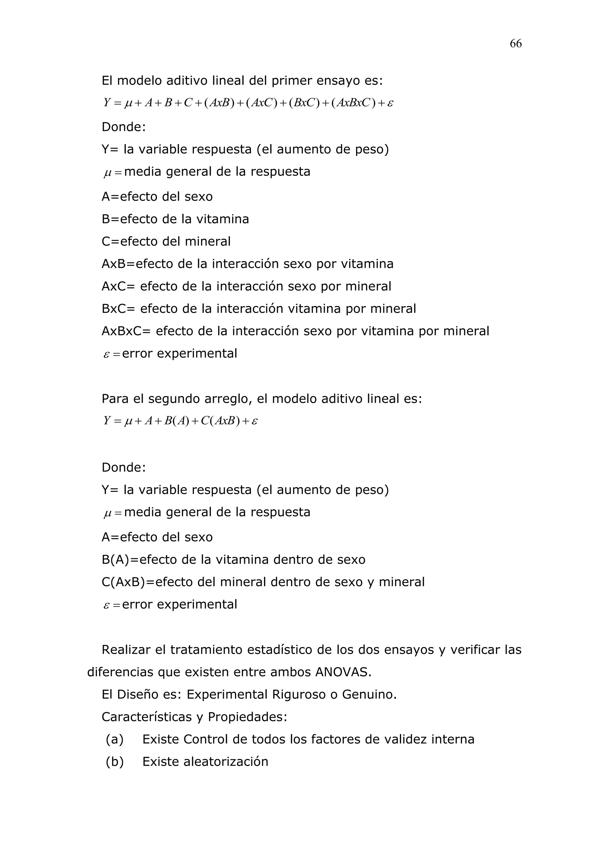 66
El modelo aditivo lineal del primer ensayo es:
  )()()()( AxBxCBxCAxCAxBCBAY
Donde:
Y= la variable respuesta (el aumento de peso)
 media general de la respuesta
A=efecto del sexo
B=efecto de la vitamina
C=efecto del mineral
AxB=efecto de la interacción sexo por vitamina
AxC= efecto de la interacción sexo por mineral
BxC= efecto de la interacción vitamina por mineral
AxBxC= efecto de la interacción sexo por vitamina por mineral
 error experimental
Para el segundo arreglo, el modelo aditivo lineal es:
  )()( AxBCABAY
Donde:
Y= la variable respuesta (el aumento de peso)
 media general de la respuesta
A=efecto del sexo
B(A)=efecto de la vitamina dentro de sexo
C(AxB)=efecto del mineral dentro de sexo y mineral
 error experimental
Realizar el tratamiento estadístico de los dos ensayos y verificar las
diferencias que existen entre ambos ANOVAS.
El Diseño es: Experimental Riguroso o Genuino.
Características y Propiedades:
(a) Existe Control de todos los factores de validez interna
(b) Existe aleatorización
 
