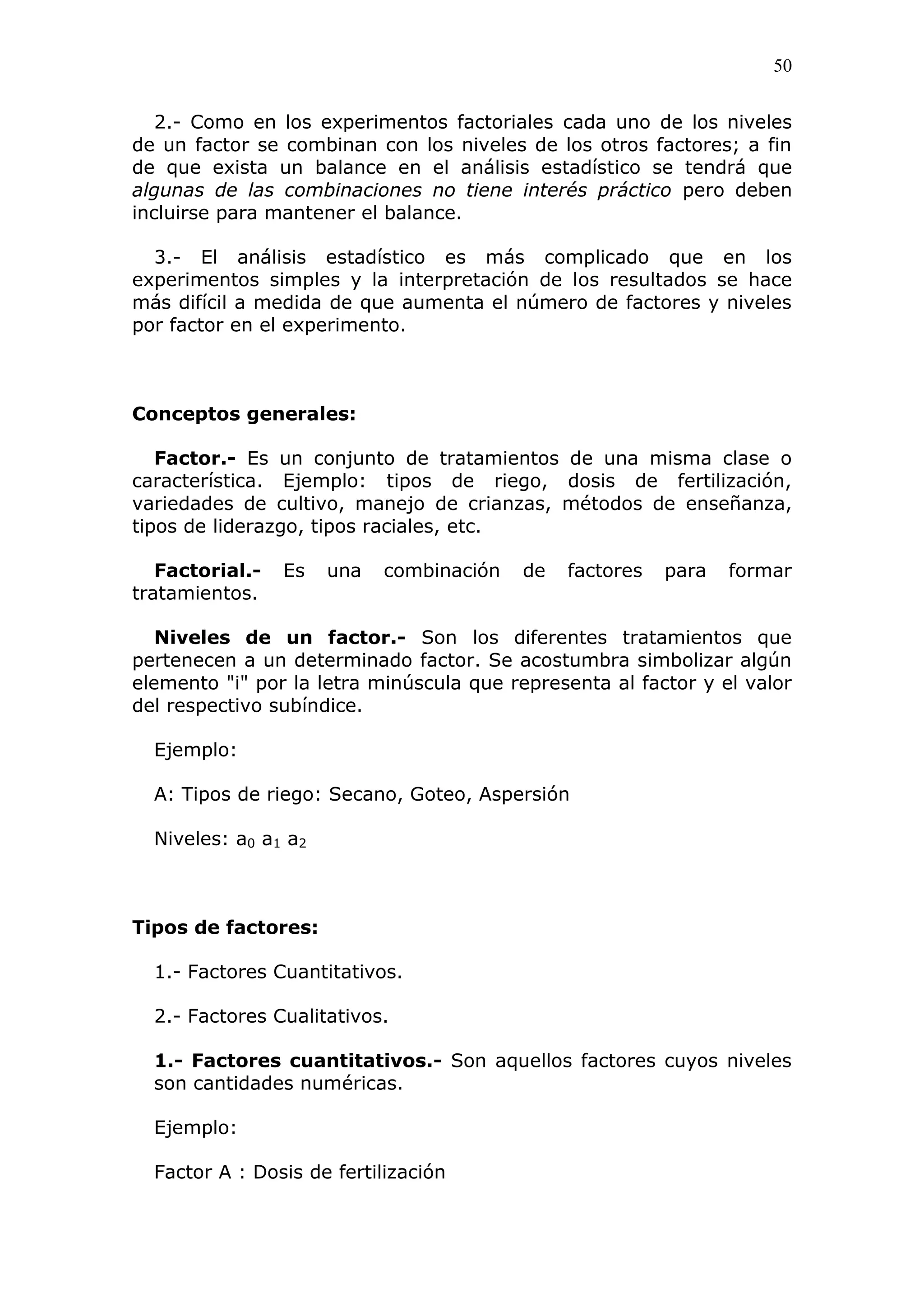 50
2.- Como en los experimentos factoriales cada uno de los niveles
de un factor se combinan con los niveles de los otros factores; a fin
de que exista un balance en el análisis estadístico se tendrá que
algunas de las combinaciones no tiene interés práctico pero deben
incluirse para mantener el balance.
3.- El análisis estadístico es más complicado que en los
experimentos simples y la interpretación de los resultados se hace
más difícil a medida de que aumenta el número de factores y niveles
por factor en el experimento.
Conceptos generales:
Factor.- Es un conjunto de tratamientos de una misma clase o
característica. Ejemplo: tipos de riego, dosis de fertilización,
variedades de cultivo, manejo de crianzas, métodos de enseñanza,
tipos de liderazgo, tipos raciales, etc.
Factorial.- Es una combinación de factores para formar
tratamientos.
Niveles de un factor.- Son los diferentes tratamientos que
pertenecen a un determinado factor. Se acostumbra simbolizar algún
elemento "i" por la letra minúscula que representa al factor y el valor
del respectivo subíndice.
Ejemplo:
A: Tipos de riego: Secano, Goteo, Aspersión
Niveles: a0 a1 a2
Tipos de factores:
1.- Factores Cuantitativos.
2.- Factores Cualitativos.
1.- Factores cuantitativos.- Son aquellos factores cuyos niveles
son cantidades numéricas.
Ejemplo:
Factor A : Dosis de fertilización
 