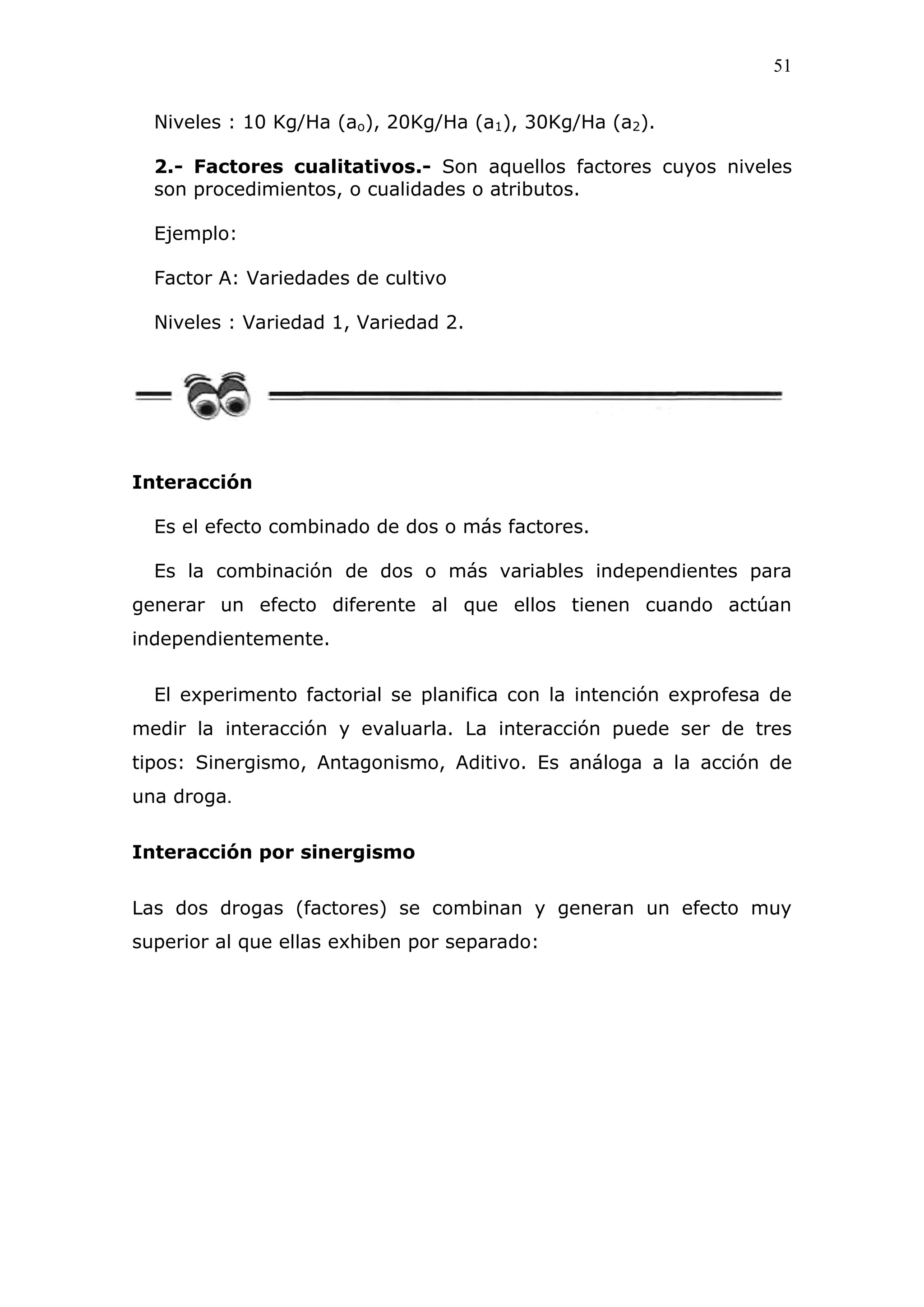 51
Niveles : 10 Kg/Ha (ao), 20Kg/Ha (a1), 30Kg/Ha (a2).
2.- Factores cualitativos.- Son aquellos factores cuyos niveles
son procedimientos, o cualidades o atributos.
Ejemplo:
Factor A: Variedades de cultivo
Niveles : Variedad 1, Variedad 2.
Interacción
Es el efecto combinado de dos o más factores.
Es la combinación de dos o más variables independientes para
generar un efecto diferente al que ellos tienen cuando actúan
independientemente.
El experimento factorial se planifica con la intención exprofesa de
medir la interacción y evaluarla. La interacción puede ser de tres
tipos: Sinergismo, Antagonismo, Aditivo. Es análoga a la acción de
una droga.
Interacción por sinergismo
Las dos drogas (factores) se combinan y generan un efecto muy
superior al que ellas exhiben por separado:
 