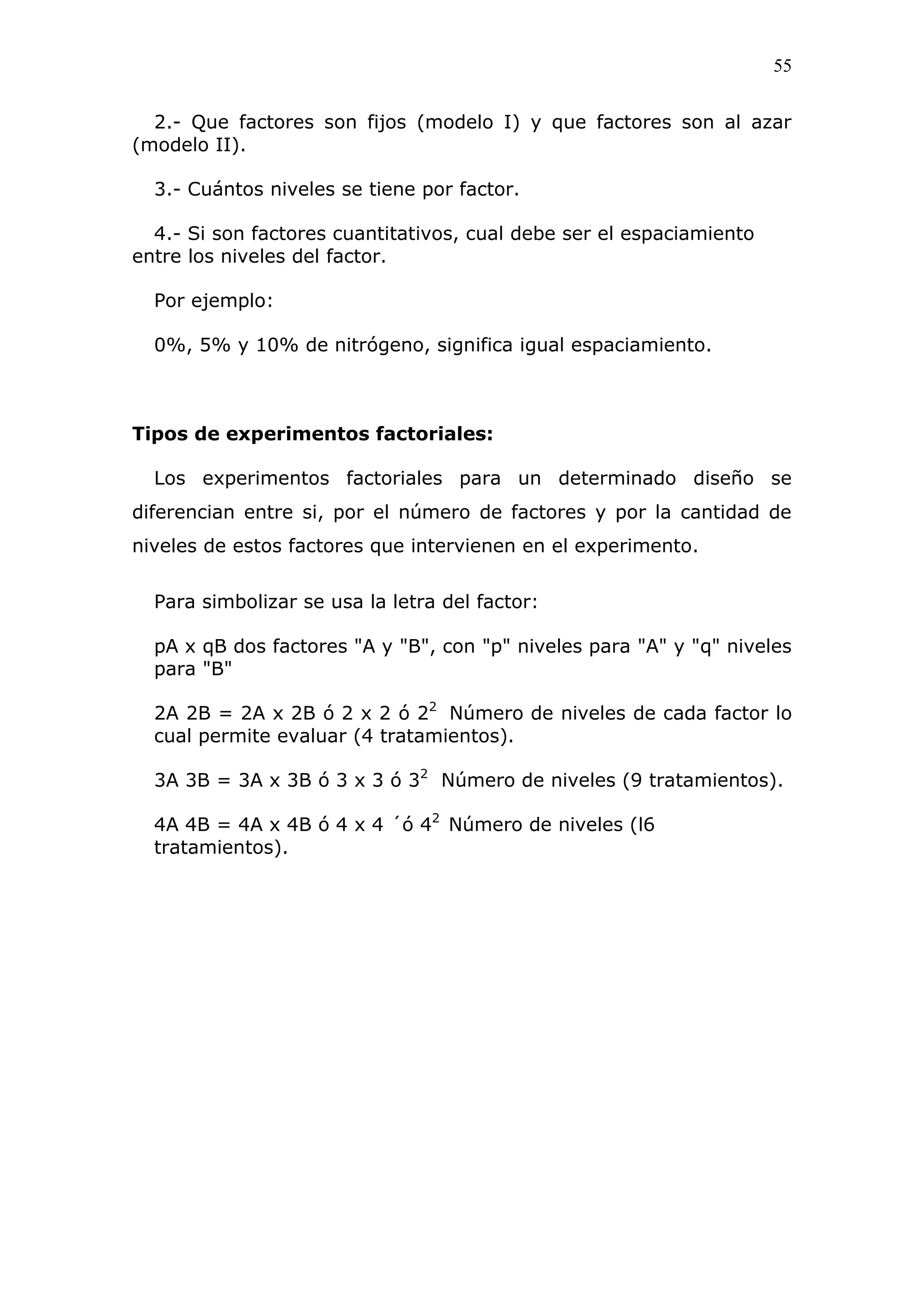 55
2.- Que factores son fijos (modelo I) y que factores son al azar
(modelo II).
3.- Cuántos niveles se tiene por factor.
4.- Si son factores cuantitativos, cual debe ser el espaciamiento
entre los niveles del factor.
Por ejemplo:
0%, 5% y 10% de nitrógeno, significa igual espaciamiento.
Tipos de experimentos factoriales:
Los experimentos factoriales para un determinado diseño se
diferencian entre si, por el número de factores y por la cantidad de
niveles de estos factores que intervienen en el experimento.
Para simbolizar se usa la letra del factor:
pA x qB dos factores "A y "B", con "p" niveles para "A" y "q" niveles
para "B"
2A 2B = 2A x 2B ó 2 x 2 ó 22
Número de niveles de cada factor lo
cual permite evaluar (4 tratamientos).
3A 3B = 3A x 3B ó 3 x 3 ó 32
Número de niveles (9 tratamientos).
4A 4B = 4A x 4B ó 4 x 4 ´ó 42
Número de niveles (l6
tratamientos).
 