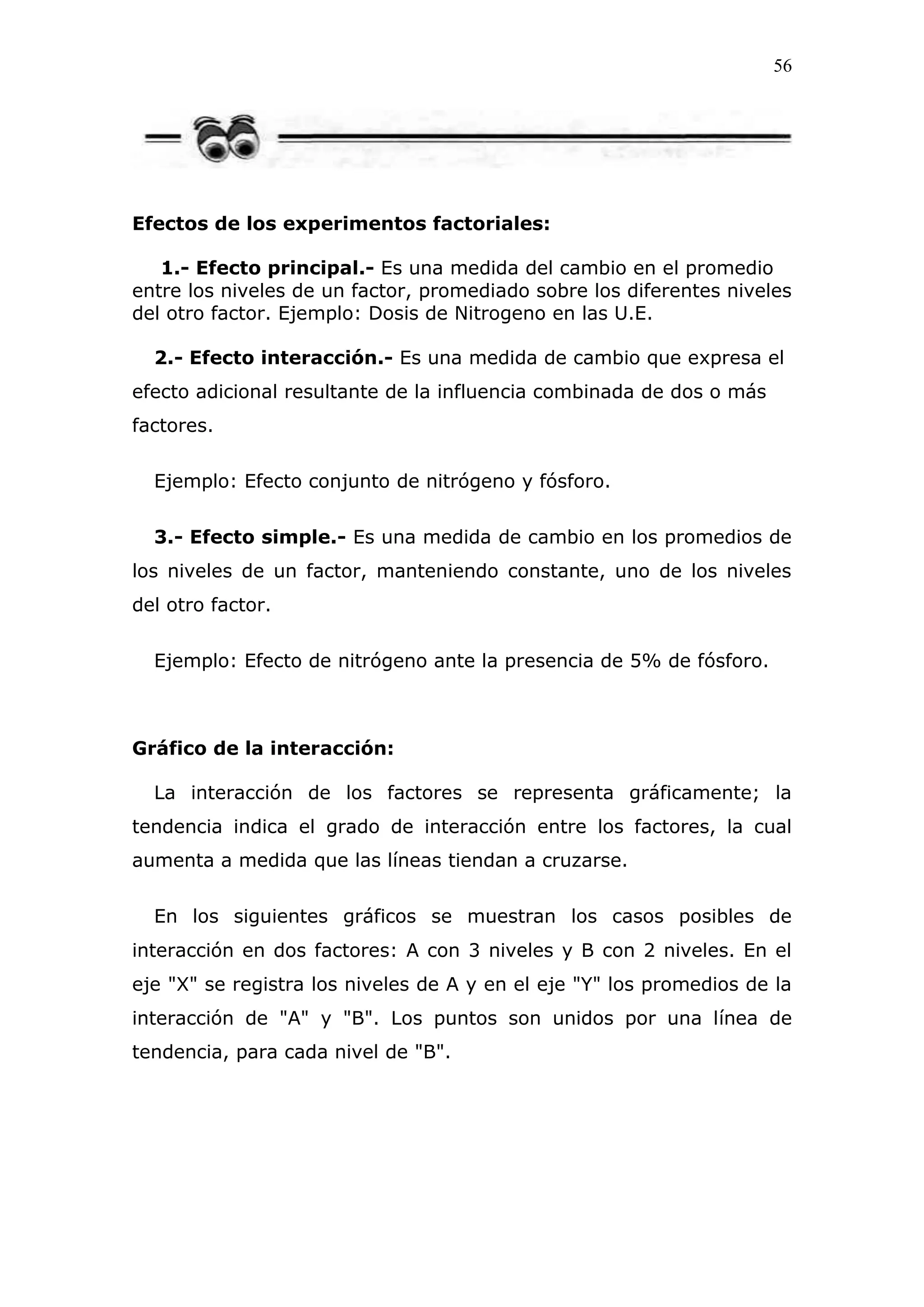 56
Efectos de los experimentos factoriales:
1.- Efecto principal.- Es una medida del cambio en el promedio
entre los niveles de un factor, promediado sobre los diferentes niveles
del otro factor. Ejemplo: Dosis de Nitrogeno en las U.E.
2.- Efecto interacción.- Es una medida de cambio que expresa el
efecto adicional resultante de la influencia combinada de dos o más
factores.
Ejemplo: Efecto conjunto de nitrógeno y fósforo.
3.- Efecto simple.- Es una medida de cambio en los promedios de
los niveles de un factor, manteniendo constante, uno de los niveles
del otro factor.
Ejemplo: Efecto de nitrógeno ante la presencia de 5% de fósforo.
Gráfico de la interacción:
La interacción de los factores se representa gráficamente; la
tendencia indica el grado de interacción entre los factores, la cual
aumenta a medida que las líneas tiendan a cruzarse.
En los siguientes gráficos se muestran los casos posibles de
interacción en dos factores: A con 3 niveles y B con 2 niveles. En el
eje "X" se registra los niveles de A y en el eje "Y" los promedios de la
interacción de "A" y "B". Los puntos son unidos por una línea de
tendencia, para cada nivel de "B".
 