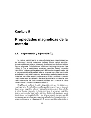 Capítulo 5
Propiedades magnéticas de la
materia
5.1. Magnetización y el potencial AM
La materia reacciona ante la presencia de campos magnéticos porque
los electrones—en una muestra de cualquier tipo de materia atómica—
en sus orbitales constituyen pequeños circuitos con corriente sometido a
fuerzas y torques. A nivel atómico existen normalmente momentos mag-
néticos m. Ante la presencia de un campo magnético B estos momentos
magnéticos están sometidos a torques (4.4.8) que tienden a alinearlos con
el campo magnético. No es fácil saber si el campo magnético que domina
a nivel atómico es aquel producido por orbitales de electrones cercanos a
un campo magnético aplicado externamente. Estas consideraciones más
otras que escapan a una teoría clásica de la materia hacen bastante com-
plejo predecir qué tipo de compuestos químicos reaccionan de tal o cual
manera frente a un campo magnético externo.
Simpliﬁcando bastante el cuadro se puede decir que hay dos grupos
muy importante de materiales: aquellos que tienen un m nulo en ausencia
de un campo magnético externo y los que tienen siempre un m no nulo. En
el primer tipo de materiales el efecto dominante de un campo magnético
externo es reorientar los orbitales atómicos de tal modo que estos apare-
cen imitando corrientes inducidas y por lo tanto creando campos magnéti-
cos que se oponen al campo magnético aplicado (corrientes inducidas es
un concepto que se ve más adelante). El campo magnético total dentro de
103
 