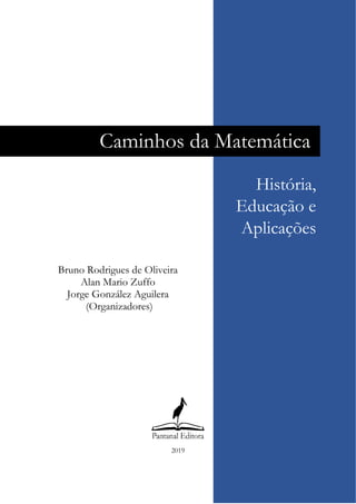  
 
 
 
 
 
 
 
 
 
 
 
 
 
 
 
 
 
 
 
 
 
 
 
 
 
 
 
 
 
2019
      
Caminhos da Matemática
Bruno Rodrigues de Oliveira
Alan Mario Zuffo
Jorge González Aguilera
(Organizadores)
 
História,
Educação e
Aplicações
 