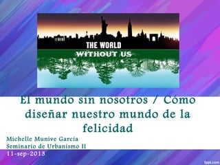 El mundo sin nosotros / Cómo
diseñar nuestro mundo de la
felicidad
Michelle Munive García
Seminario de Urbanismo II
11-sep-2013
 
